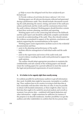 114 
g) Help to ensure that delegated work has been satisfactorily per-formed; 
and 
h) Provide evidence of work done for future reference’ (AS 3.5.6). 
Working papers are all relevant documents collected and generated 
during a performance audit. They should include: documents record-ing 
the audit planning; the nature, timing, and extent of the audit pro-cedures 
performed; and the results and the conclusions drawn from 
the audit evidence obtained. Working papers should therefore contain 
at least three sections: planning, execution and reporting. 
Working papers serve as the connecting link between the fi eldwork 
and the audit report and should be suffi ciently complete and detailed 
to provide an understanding of the audit. Thus, they should contain 
the evidence accumulated in support of the opinions, conclusions and 
analysis supporting the recommendations in the report. 
Working papers assist organization, facilitate access to the evidential 
documentation and thus: 
• assist in the planning and performance of the audit; 
• facilitate effective management of individual audits and the audit 
task; 
• assist in the supervision and review of the audit work; and 
• record evidence resulting from audit work performed to support the 
audit opinion. 
The auditor should adopt appropriate procedures to maintain the 
confi dentiality and safe custody of the working papers and should 
retain the working papers for a period suffi cient to meet the needs of 
the legal and professional requirements of record retention. 
5. It is better to be vaguely right than exactly wrong 
It is seldom possible for performance auditors to get all information 
they need. Available data might be inaccurate, incomplete or confl ict-ing. 
Thus, auditors have to be creative in trying to fi nd data that at 
least reasonably well describes what they are after. It may be possible 
to obtain well-founded estimations, or there might be other ways to 
fi nd data that ought to be useful for practical analysis and overall as-sessment. 
Less-precise data – combined with logical deduction and 
other information – might sometimes be suffi cient; for instance if 
the purpose is to describe tendencies. Another possibility is to get the 
auditees and other stakeholders to confi rm that the less-precise data 
 
