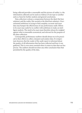being collected provides a reasonable and fair picture of reality, i.e. the 
information collected can be used as evidence of one type or another 
and as a basis for further analysis and general conclusions. 
Data collection is always a compromise between the ideal (the best 
solution) and the reality (the second or the third best solution). Over-estimated 
ambitions in trying to fi nd complete, accurate and exact 
data may hamper the effectiveness of any performance audit. Efforts 
to be exact may easily be in confl ict with ambitions to make an intel-ligent 
analysis. The need to be exact must therefore always be weighed 
against what is reasonable economical, and relevant for the purpose of 
the data-collection. 
Consequently, performance auditors should always try to be practi-cal 
in their efforts to collect, interpret and analyze data. It is impor-tant, 
however, that the reader of the audit report is informed about 
the quality of all information that has been collected and how it was 
gathered. This is even more essential when it comes to data that are less 
precise. The auditors should not draw any other conclusion than that 
permitted by the quality of the data. 
IMPLEMENTATION GUIDELINES FOR PERFORMANCE AUDITING 115 
 
