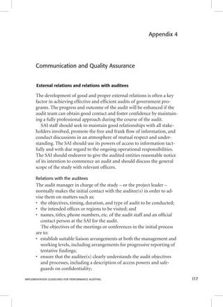 Appendix 4 
Communication and Quality Assurance 
External relations and relations with auditees 
The development of good and proper external relations is often a key 
factor in achieving effective and effi cient audits of government pro-grams. 
The progress and outcome of the audit will be enhanced if the 
audit team can obtain good contact and foster confi dence by maintain-ing 
a fully professional approach during the course of the audit. 
SAI staff should seek to maintain good relationships with all stake-holders 
involved, promote the free and frank fl ow of information, and 
conduct discussions in an atmosphere of mutual respect and under-standing. 
The SAI should use its powers of access to information tact-fully 
and with due regard to the ongoing operational responsibilities. 
The SAI should endeavor to give the audited entities reasonable notice 
of its intention to commence an audit and should discuss the general 
scope of the study with relevant offi cers. 
Relations with the auditees 
The audit manager in charge of the study – or the project leader – 
normally makes the initial contact with the auditee(s) in order to ad-vise 
them on matters such as: 
• the objectives, timing, duration, and type of audit to be conducted; 
• the intended offi ces or regions to be visited; and 
• names, titles, phone numbers, etc. of the audit staff and an offi cial 
contact person at the SAI for the audit. 
The objectives of the meetings or conferences in the initial process 
are to: 
• establish suitable liaison arrangements at both the management and 
working levels, including arrangements for progressive reporting of 
tentative fi ndings; 
• ensure that the auditee(s) clearly understands the audit objectives 
and processes, including a description of access powers and safe-guards 
on confi dentiality; 
IMPLEMENTATION GUIDELINES FOR PERFORMANCE AUDITING 117 
 