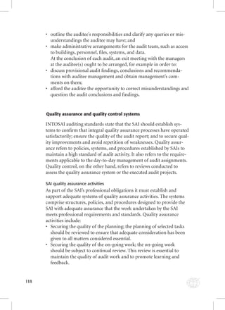 118 
• outline the auditee’s responsibilities and clarify any queries or mis-understandings 
the auditee may have; and 
• make administrative arrangements for the audit team, such as access 
to buildings, personnel, fi les, systems, and data. 
At the conclusion of each audit, an exit meeting with the managers 
at the auditee(s) ought to be arranged, for example in order to: 
• discuss provisional audit fi ndings, conclusions and recommenda-tions 
with auditee management and obtain management’s com-ments 
on them; 
• afford the auditee the opportunity to correct misunderstandings and 
question the audit conclusions and fi ndings. 
Quality assurance and quality control systems 
INTOSAI auditing standards state that the SAI should establish sys-tems 
to confi rm that integral quality assurance processes have operated 
satisfactorily; ensure the quality of the audit report; and to secure qual-ity 
improvements and avoid repetition of weaknesses. Quality assur-ance 
refers to policies, systems, and procedures established by SAIs to 
maintain a high standard of audit activity. It also refers to the require-ments 
applicable to the day-to-day management of audit assignments. 
Quality control, on the other hand, refers to reviews conducted to 
assess the quality assurance system or the executed audit projects. 
SAI quality assurance activities 
As part of the SAI’s professional obligations it must establish and 
support adequate systems of quality assurance activities. The systems 
comprise structures, policies, and procedures designed to provide the 
SAI with adequate assurance that the work undertaken by the SAI 
meets professional requirements and standards. Quality assurance 
activities include: 
• Securing the quality of the planning; the planning of selected tasks 
should be reviewed to ensure that adequate consideration has been 
given to all matters considered essential. 
• Securing the quality of the on-going work; the on-going work 
should be subject to continual review. This review is essential to 
maintain the quality of audit work and to promote learning and 
feedback. 
 