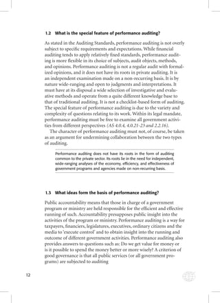 12 
1.2 What is the special feature of performance auditing? 
As stated in the Auditing Standards, performance auditing is not overly 
subject to specifi c requirements and expectations. While fi nancial 
auditing tends to apply relatively fi xed standards, performance audit-ing 
is more fl exible in its choice of subjects, audit objects, methods, 
and opinions. Performance auditing is not a regular audit with formal-ized 
opinions, and it does not have its roots in private auditing. It is 
an independent examination made on a non-recurring basis. It is by 
nature wide-ranging and open to judgments and interpretations. It 
must have at its disposal a wide selection of investigative and evalu-ative 
methods and operate from a quite different knowledge base to 
that of traditional auditing. It is not a checklist-based form of auditing. 
The special feature of performance auditing is due to the variety and 
complexity of questions relating to its work. Within its legal mandate, 
performance auditing must be free to examine all government activi-ties 
from different perspectives (AS 4.0.4, 4.0.21-23 and 2.2.16). 
The character of performance auditing must not, of course, be taken 
as an argument for undermining collaboration between the two types 
of auditing. 
Performance auditing does not have its roots in the form of auditing 
common to the private sector. Its roots lie in the need for independent, 
wide-ranging analyses of the economy, effi ciency, and effectiveness of 
government programs and agencies made on non-recurring basis. 
1.3 What ideas form the basis of performance auditing? 
Public accountability means that those in charge of a government 
program or ministry are held responsible for the effi cient and effective 
running of such. Accountability presupposes public insight into the 
activities of the program or ministry. Performance auditing is a way for 
taxpayers, fi nanciers, legislatures, executives, ordinary citizens and the 
media to ‘execute control’ and to obtain insight into the running and 
outcome of different government activities. Performance auditing also 
provides answers to questions such as: Do we get value for money or 
is it possible to spend the money better or more wisely? A criterion of 
good governance is that all public services (or all government pro-grams) 
are subjected to auditing 
 