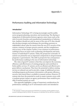 Appendix 5 
Performance Auditing and Information Technology 
Introduction81 
Information Technology (IT) is being increasingly used for public 
sector program planning, execution, and monitoring. The sharing or 
integration of information between agencies raises issues such as the 
risk of security breaches and unauthorized manipulation of informa-tion. 
Auditors should not only be aware of the uses of IT, they should 
also develop strategies and techniques for providing assurance to 
stakeholders about value for money from the use of IT, security of the 
systems, existence of proper process controls, and the completeness 
and accuracy of the outputs. Earlier, it was common in performance 
auditing to focus on issues such as planning, development and main-tenance 
of individual IT systems. Today, the perspective is broader. IT 
systems are primarily seen as important components in all government 
programs (e-government). The shift in perspective has consequences 
for performance auditing in the area of information technology. 
The value of good IT systems is that they can improve the economy, 
effi ciency and effectiveness of existing programs and contribute to 
better public services. IT systems can be an effi cient and effective pro-gram 
delivery mechanism. They have the potential to deliver existing 
services at reduced cost and to provide a range of additional services, 
including program performance information, with greater effi ciency, 
security, and control than is available in manual systems. However, IT 
systems also have the potential to result in major systemic errors with 
a resultant greater impact on agency performance than would be pos-sible 
if manual systems are used. 
This appendix highlights a range of important considerations for 
performance auditing in an IT environment and is not intended to 
81 This appendix is based on documents form INTOSAI’s IT-Committee and the guidelines for per-formance 
auditing provided by ASOSAI. The experience of individual SAIs has also been considered. 
IMPLEMENTATION GUIDELINES FOR PERFORMANCE AUDITING 121 
 