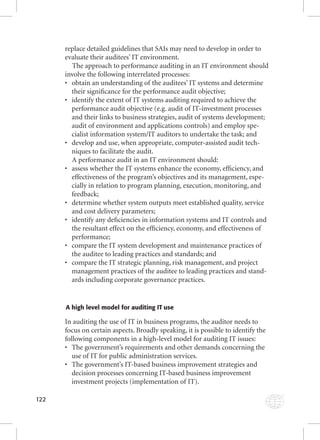 122 
replace detailed guidelines that SAIs may need to develop in order to 
evaluate their auditees’ IT environment. 
The approach to performance auditing in an IT environment should 
involve the following interrelated processes: 
• obtain an understanding of the auditees’ IT systems and determine 
their signifi cance for the performance audit objective; 
• identify the extent of IT systems auditing required to achieve the 
performance audit objective (e.g. audit of IT-investment processes 
and their links to business strategies, audit of systems development; 
audit of environment and applications controls) and employ spe-cialist 
information system/IT auditors to undertake the task; and 
• develop and use, when appropriate, computer-assisted audit tech-niques 
to facilitate the audit. 
A performance audit in an IT environment should: 
• assess whether the IT systems enhance the economy, effi ciency, and 
effectiveness of the program’s objectives and its management, espe-cially 
in relation to program planning, execution, monitoring, and 
feedback; 
• determine whether system outputs meet established quality, service 
and cost delivery parameters; 
• identify any defi ciencies in information systems and IT controls and 
the resultant effect on the effi ciency, economy, and effectiveness of 
performance; 
• compare the IT system development and maintenance practices of 
the auditee to leading practices and standards; and 
• compare the IT strategic planning, risk management, and project 
management practices of the auditee to leading practices and stand-ards 
including corporate governance practices. 
A high level model for auditing IT use 
In auditing the use of IT in business programs, the auditor needs to 
focus on certain aspects. Broadly speaking, it is possible to identify the 
following components in a high-level model for auditing IT issues: 
• The government’s requirements and other demands concerning the 
use of IT for public administration services. 
• The government’s IT-based business improvement strategies and 
decision processes concerning IT-based business improvement 
investment projects (implementation of IT). 
 