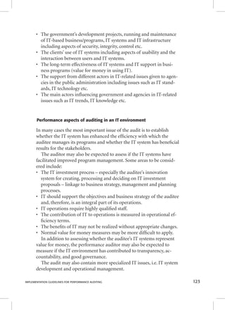 • The government’s development projects, running and maintenance 
of IT-based business/programs, IT systems and IT infrastructure 
including aspects of security, integrity, control etc. 
• The clients’ use of IT systems including aspects of usability and the 
interaction between users and IT systems. 
• The long-term effectiveness of IT systems and IT support in busi-ness 
programs (value for money in using IT). 
• The support from different actors in IT-related issues given to agen-cies 
in the public administration including issues such as IT stand-ards, 
IT technology etc. 
• The main actors infl uencing government and agencies in IT-related 
issues such as IT trends, IT knowledge etc. 
Performance aspects of auditing in an IT environment 
In many cases the most important issue of the audit is to establish 
whether the IT system has enhanced the effi ciency with which the 
auditee manages its programs and whether the IT system has benefi cial 
results for the stakeholders. 
The auditor may also be expected to assess if the IT systems have 
facilitated improved program management. Some areas to be consid-ered 
include: 
• The IT investment process – especially the auditee’s innovation 
system for creating, processing and deciding on IT investment 
proposals – linkage to business strategy, management and planning 
processes. 
• IT should support the objectives and business strategy of the auditee 
and, therefore, is an integral part of its operations. 
• IT operations require highly qualifi ed staff. 
• The contribution of IT to operations is measured in operational ef-fi 
ciency terms. 
• The benefi ts of IT may not be realized without appropriate changes. 
• Normal value for money measures may be more diffi cult to apply. 
In addition to assessing whether the auditee’s IT systems represent 
value for money, the performance auditor may also be expected to 
measure if the IT environment has contributed to transparency, ac-countability, 
and good governance. 
The audit may also contain more specialized IT issues, i.e. IT system 
development and operational management. 
IMPLEMENTATION GUIDELINES FOR PERFORMANCE AUDITING 123 
 