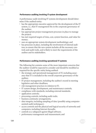 124 
Performance auditing involving IT system development 
A performance audit involving IT systems development should deter-mine 
if the audited entity: 
• has the appropriate executive approval for the development of the IT 
system, i.e., that IT management fi ts in the corporate governance of 
the auditee; 
• has appropriate project management processes in place to manage 
the project; 
• has met required targets of time, cost, system function, and value for 
money; 
• uses an appropriate system development methodology; and 
• has processes in place, including the involvement of internal audi-tors, 
to ensure that the new system includes all the necessary con-trols 
and audit trails, and is likely to meet the requirements of the 
auditee and its stakeholders. 
Performance auditing involving operational IT systems 
The following list contains some of the more important concerns that 
the auditor would be expected to consider and should be modifi ed as 
required for the specifi c entity being audited: 
• the strategic and operational management of IT, including assur-ance 
that IT is included in the overall corporate governance of the 
auditee; 
• IT project management, including the auditee’s record in meeting 
legislative and other deadlines; 
• risk management practices in relation to IT; 
• IT system design, development, and maintenance controls; 
• compliance with standards, including external standards; 
• application controls; 
• processing controls, including audit trails; 
• business continuity arrangements; 
• data integrity, including sampling of data (possibly using computer-assisted 
audit techniques); 
• access controls and the physical and logical security of networks and 
computers, including Internet fi rewalls; 
• controls as a safeguard against illegal software; 
• performance management and measurement; and 
 
