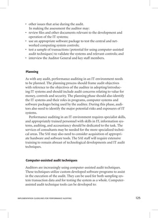 • other issues that arise during the audit. 
In making the assessment the auditor may: 
• review fi les and other documents relevant to the development and 
operation of the IT systems; 
• use an appropriate software package to test the central and net-worked 
computing system controls; 
• test a sample of transactions (potential for using computer-assisted 
audit techniques) to validate the systems and relevant controls; and 
• interview the Auditor General and key staff members. 
Planning 
As with any audit, performance auditing in an IT environment needs 
to be planned. The planning process should frame audit objectives 
with reference to the objectives of the auditee in adopting/introduc-ing 
IT systems and should include audit concerns relating to value for 
money, controls and security. The planning phase should also identify 
the IT systems and their roles in programs, computer systems and 
software packages being used by the auditee. During this phase, audi-tors 
also need to identify the major potential risks and exposures of IT 
systems. 
Performance auditing in an IT environment requires specialist skills, 
and appropriately trained personnel with skills in IT, information sys-tems, 
auditing, and accountancy should be dedicated to the task. The 
services of consultants may be needed for the more specialized techni-cal 
areas. The SAI may also need to consider acquisition of appropri-ate 
hardware and software tools. The SAI staff will require extensive 
training to remain abreast of technological developments and IT audit 
techniques. 
Computer-assisted audit techniques 
Auditors are increasingly using computer-assisted audit techniques. 
These techniques utilize custom developed software programs to assist 
in the execution of the audit. They can be used for both sampling sys-tem 
transaction data and for testing the system as a whole. Computer-assisted 
audit technique tools can be developed to: 
IMPLEMENTATION GUIDELINES FOR PERFORMANCE AUDITING 125 
 