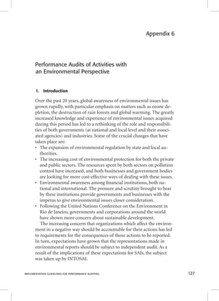 Appendix 6 
Performance Audits of Activities with 
an Environmental Perspective 
1. Introduction 
Over the past 20 years, global awareness of environmental issues has 
grown rapidly, with particular emphasis on matters such as ozone de-pletion, 
the destruction of rain forests and global warming. The greatly 
increased knowledge and experience of environmental issues acquired 
during this period has led to a rethinking of the role and responsibili-ties 
of both governments (at national and local level and their associ-ated 
agencies) and industries. Some of the crucial changes that have 
taken place are: 
• The expansion of environmental regulation by state and local au-thorities. 
• The increasing cost of environmental protection for both the private 
and public sectors. The resources spent by both sectors on pollution 
control have increased, and both businesses and government bodies 
are looking for more cost-effective ways of dealing with these issues. 
• Environmental awareness among fi nancial institutions, both na-tional 
and international. The pressure and scrutiny brought to bear 
by these institutions provide governments and businesses with the 
impetus to give environmental issues closer consideration. 
• Following the United Nations Conference on the Environment in 
Rio de Janeiro, governments and corporations around the world 
have shown more concern about sustainable development. 
The increasing concern that organizations which affect the environ-ment 
in a negative way should be accountable for their actions has led 
to requirements for the consequences of those actions to be reported. 
In turn, expectations have grown that the representations made in 
environmental reports should be subject to independent audit. As a 
result of the implications of these expectations for SAIs, the subject 
was taken up by INTOSAI. 
IMPLEMENTATION GUIDELINES FOR PERFORMANCE AUDITING 127 
 