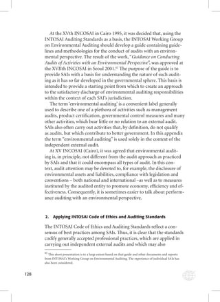 128 
At the XVth INCOSAI in Cairo 1995, it was decided that, using the 
INTOSAI Auditing Standards as a basis, the INTOSAI Working Group 
on Environmental Auditing should develop a guide containing guide-lines 
and methodologies for the conduct of audits with an environ-mental 
perspective. The result of the work, “Guidance on Conducting 
Audits of Activities with an Environmental Perspective”, was approved at 
the XVIIth INCOSAI in Seoul 2001.82 The purpose of the guide is to 
provide SAIs with a basis for understanding the nature of such audit-ing 
as it has so far developed in the governmental sphere. This basis is 
intended to provide a starting point from which to create an approach 
to the satisfactory discharge of environmental auditing responsibilities 
within the context of each SAI’s jurisdiction. 
The term ‘environmental auditing’ is a convenient label generally 
used to describe one of a plethora of activities such as management 
audits, product certifi cation, governmental control measures and many 
other activities, which bear little or no relation to an external audit. 
SAIs also often carry out activities that, by defi nition, do not qualify 
as audits, but which contribute to better government. In this appendix 
the term “environmental auditing” is used solely in the context of the 
independent external audit. 
At XV INCOSAI (Cairo), it was agreed that environmental audit-ing 
is, in principle, not different from the audit approach as practiced 
by SAIs and that it could encompass all types of audit. In this con-text, 
audit attention may be devoted to, for example, the disclosure of 
environmental assets and liabilities, compliance with legislation and 
conventions – both national and international –as well as to measures 
instituted by the audited entity to promote economy, effi ciency and ef-fectiveness. 
Consequently, it is sometimes easier to talk about perform-ance 
auditing with an environmental perspective. 
2. Applying INTOSAI Code of Ethics and Auditing Standards 
The INTOSAI Code of Ethics and Auditing Standards refl ect a con-sensus 
of best practices among SAIs. Thus, it is clear that the standards 
codify generally accepted professional practices, which are applied in 
carrying out independent external audits and which may also 
82 This short presentation is to a large extent based on that guide and other documents and reports 
from INTOSAI’s Working Group on Environmental Auditing. The experience of individual SAIs has 
also been considered. 
 