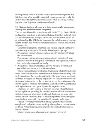 encompass the audit of activities with an environmental perspective. 
It follows that a SAI should – to the full extent appropriate – take the 
INTOSAI Auditing Standards into account when planning, conduct-ing, 
and reporting on an environmental audit. 
2.1 Basic postulate of relevance and its consequences for performance 
auditing with an environmental perspective 
The SAI should consider compliance with the INTOSAI Code of Ethics 
and auditing standards in all matters that are defi ned as material. Each 
SAI should establish a policy to ensure that environmental audits are 
of high quality. The SAI should recognize the global nature of environ-mental 
matters and promote performance audits with an environmen-tal 
perspective. 
Government programs or entities that have an impact on the envi-ronment 
may be categorized into the following three groups: 
• Programs or entities whose operations directly or indirectly affect 
the environment. 
• Programs or entities whose operations directly or indirectly may 
infl uence environmental policy formulation and regulation, whether 
internationally, nationally or locally. 
• Programs or entities whose tasks involve power to monitor and 
control the environmental actions of others. 
The government is responsible for determining what information it 
needs to ascertain whether its environmental objectives are being real-ized. 
In addition, the executive authorities (the government agencies) 
and their managers are directly responsible for the correctness and suf-fi 
ciency of information on the entity’s impact on the environment, be 
it with regard to fi nancial performance, assets or liabilities, compliance 
with legislation, or other prescriptions for its performance. 
Situations are likely to arise in practice, however, where there is a 
lack of legislation providing for the disclosure of relevant environmen-tal 
information or where there is a lack of disclosure for some other 
reason. In such situations, the SAI should report the shortcoming and 
may also have to consider the possible effects on its audit report. 
The full scope of government auditing, regularity (fi nancial and 
compliance) and performance auditing, also applies to environmental 
auditing. Performance auditing of environmental activities may for 
instance assess: 
• whether environmental programs are properly prepared; 
IMPLEMENTATION GUIDELINES FOR PERFORMANCE AUDITING 129 
 