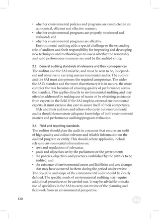 130 
• whether environmental policies and programs are conducted in an 
economical, effi cient and effective manner; 
• whether environmental programs are properly monitored and 
evaluated; and 
• whether environmental programs are effective. 
Environmental auditing adds a special challenge to the expanding 
role of auditors and their responsibility for improving and developing 
new techniques and methodologies to assess whether the reasonably 
and valid performance measures are used by the audited entity. 
2.2 General auditing standards of relevance and their consequences 
The auditor and the SAI must be, and must be seen to be, independ-ent 
and objective in carrying out environmental audits. The auditor 
and the SAI must also possess the required competence. The wider 
the SAI’s mandate and the more discretionary it is in nature, the more 
complex the task becomes of ensuring quality of performance across 
the mandate. This applies directly to environmental auditing and may 
often be addressed by making use of teams or by obtaining assistance 
from experts in the fi eld. If the SAI employs external environmental 
experts, it must exercise due care to assure itself of their competence. 
SAIs and their auditors and others who carry out environmental 
audits should demonstrate adequate knowledge of both environmental 
matters and performance auditing/program evaluation. 
2.3 Field and reporting standards 
The auditor should plan the audit in a manner that ensures an audit 
of high quality and collect relevant and reliable information on the 
audited program or entity. This should, where applicable, include 
relevant environmental information on: 
• laws and regulations of relevance; 
• goals and objectives set by the parliament or the government; 
• the policies, objectives and practices established by the entities to be 
audited; and 
• the existence of environmental assets and liabilities and any changes 
that may have occurred in them during the period under review. 
The objective and scope of the environmental audit should be clearly 
defi ned. The specifi c needs of environmental auditing may require 
additional procedures to be carried out. It may be advisable to make 
use of specialists in the SAI to carry out review of the planning and 
fi eldwork from an environmental perspective. 
 
