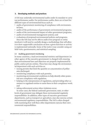 3. Developing methods and practices 
A SAI may undertake environmental audits under its mandate to carry 
out performance audits. For performance audits, there are at least fi ve 
different types of environmental focus such as: 
• audits of government monitoring of compliance with environmen-tal 
laws; 
• audits of the performance of government environmental programs; 
• audits of the environmental impact of other government programs; 
• audits of environmental management systems; and 
• evaluations of proposed environmental policies and programs. 
Since the SAI may not be able to audit every program or entity 
involved, it will need to carefully design a methodology that will allow 
it to draw supportable conclusions on how a given function or activity 
is implemented nationally. Some of the tools it may consider using are 
fi eld visits, questionnaires, and statistical sampling. 
3.1 Auditing government monitoring 
In many countries, a lead environmental ministry and department (or 
other agency of the executive government) is charged with ensuring 
that environmental laws and objectives are properly implemented by 
public and/or private entities. These laws may charge the environmen-tal 
department with such activities as: 
• issuing permits that limit the quantity or concentration of pollut-ants 
discharged; 
• monitoring compliance with such permits; 
• monitoring environmental conditions to help identify other poten-tial 
non-compliance with regulation; 
• helping in the interpretation of regulations, and providing other as-sistance 
to regulated entities to assist them in their compliance work; 
and 
• taking enforcement action when violations occur. 
In some cases, the federal (national) government, state, or other 
levels of government may delegate these environmental regularity 
responsibilities. In addition, other types of executive government 
departments, such as transport or agriculture, may also exercise certain 
environmental regulatory responsibilities. The SAI is often charged 
with examining how well these other departments exercise their envi-ronmental 
responsibilities. 
IMPLEMENTATION GUIDELINES FOR PERFORMANCE AUDITING 131 
 