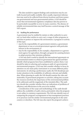 132 
The data needed to support fi ndings and conclusions may be cen-trally 
located and readily available. More usually, important informa-tion 
may need to be collected from diverse locations and from numer-ous 
governmental and non-governmental entities. A SAI should be 
aware that environmental regulatory compliance data has proven to 
be particularly susceptible to error in many countries. The absence of 
reliable environmental data may itself become a central message of the 
SAI’s report. 
3.2 Auditing the performance 
A government may be enabled by statute or other authority to carry 
out (or fund other entities to carry out) a range of other programs or 
activities to protect or improve the environment. A program or activity 
of this type: 
• may be the responsibility of a government ministry, a government 
department or one or several government agencies with particular 
interest in the environment; or 
• may be the responsibility of, for example, a department or a govern-ment 
agency for agriculture, through a program for assisting farmers 
to adopt practices that minimize pollution. 
A SAI may fi nd it useful to identify the international agreements on 
environmental matters to which its government has agreed and then 
identify which programs have been established to achieve them. Care 
should be taken in selecting and scoping an audit of a governmental 
environmental program. A SAI may also consider whether to focus its 
attention on one main policy instrument or on many different policy 
instruments. In selecting a performance audit, the SAI should pay par-ticular 
attention to the availability of suffi cient, relevant and reliable 
data. When planning its audit, the SAI should examine the risks and 
materiality of government programs or activities, taking into account 
the resources involved, the importance of the environmental problem 
to be addressed, and the magnitude of the intended effect. The audi-tors 
should also consider whether there are indications of problems of 
effi ciency and effectiveness in the area to be studied. 
Consideration of the scope and methodology of the audit should 
address the availability of audit criteria, particularly when the program 
is not subject to statutory requirements. The SAI may identify ways of 
comparing the program’s arrangements to best management practices 
or to practices used for similar environmental programs in the same 
country or elsewhere. The SAI may also report the program’s achieve- 
 