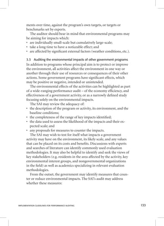 ments over time, against the program’s own targets, or targets or 
benchmarks set by experts. 
The auditor should bear in mind that environmental programs may 
be aiming for impacts which: 
• are individually small-scale but cumulatively large-scale; 
• take a long time to have a noticeable effect; and 
• are affected by signifi cant external factors (weather conditions, etc.). 
3.3 Auditing the environmental impacts of other government programs 
In addition to programs whose principal aim is to protect or improve 
the environment, all activities affect the environment in one way or 
another through their use of resources or consequences of their other 
actions. Some government programs have signifi cant effects, which 
may be positive or negative, intended or unintended. 
The environmental effects of the activities can be highlighted as part 
of a wide-ranging performance audit – of the economy effi ciency, and 
effectiveness of a government activity, or as a narrowly defi ned study 
focusing solely on the environmental impacts. 
The SAI may review the adequacy of: 
• the description of the program or activity, its environment, and the 
baseline conditions; 
• the completeness of the range of key impacts identifi ed; 
• the data used to assess the likelihood of the impacts and their ex-pected 
scale; and 
• any proposals for measures to counter the impacts. 
The SAI may wish to test for itself what impacts a government 
activity may have on the environment, its likely scale, and any values 
that can be placed on its costs and benefi ts. Discussions with experts 
and searches of literature can identify commonly used evaluation 
methodologies. It may also be helpful to identify and seek the views of 
key stakeholders (e.g. residents in the area affected by the activity, key 
environmental interest groups, and nongovernmental organizations 
in the fi eld) as well as academics specializing in relevant evaluation 
methodologies. 
From the outset, the government may identify measures that coun-ter 
or reduce environmental impacts. The SAI’s audit may address 
whether these measures: 
IMPLEMENTATION GUIDELINES FOR PERFORMANCE AUDITING 133 
 