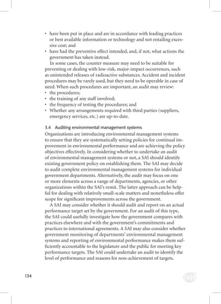 134 
• have been put in place and are in accordance with leading practices 
or best available information or technology and not entailing exces-sive 
cost; and 
• have had the preventive effect intended, and, if not, what actions the 
government has taken instead. 
In some cases, the counter measure may need to be suitable for 
preventing or dealing with low-risk, major-impact occurrences, such 
as unintended releases of radioactive substances. Accident and incident 
procedures may be rarely used, but they need to be operable in case of 
need. When such procedures are important, an audit may review: 
• the procedures; 
• the training of any staff involved; 
• the frequency of testing the procedures; and 
• Whether any arrangements required with third parties (suppliers, 
emergency services, etc.) are up-to-date. 
3.4 Auditing environmental management systems 
Organizations are introducing environmental management systems 
to ensure that they are systematically setting policies for continual im-provement 
in environmental performance and are achieving the policy 
objectives effectively. In considering whether to undertake an audit 
of environmental management systems or not, a SAI should identify 
existing government policy on establishing them. The SAI may decide 
to audit complete environmental management systems for individual 
government departments. Alternatively, the audit may focus on one 
or more elements across a range of departments, agencies, or other 
organizations within the SAI’s remit. The latter approach can be help-ful 
for dealing with relatively small-scale matters and nonetheless offer 
scope for signifi cant improvements across the government. 
A SAI may consider whether it should audit and report on an actual 
performance target set by the government. For an audit of this type, 
the SAI could usefully investigate how the government compares with 
practices elsewhere and with the government’s commitments and 
practices to international agreements. A SAI may also consider whether 
government monitoring of departments’ environmental management 
systems and reporting of environmental performance makes them suf-fi 
ciently accountable to the legislature and the public for meeting key 
performance targets. The SAI could undertake an audit to identify the 
level of performance and reasons for non-achievement of targets. 
 