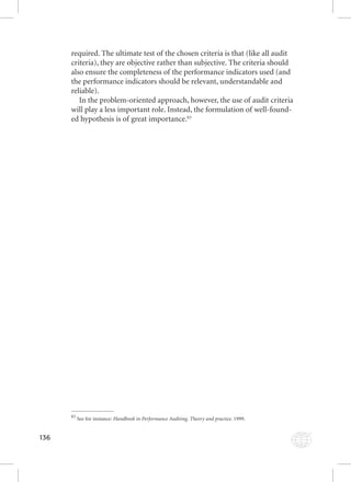 136 
required. The ultimate test of the chosen criteria is that (like all audit 
criteria), they are objective rather than subjective. The criteria should 
also ensure the completeness of the performance indicators used (and 
the performance indicators should be relevant, understandable and 
reliable). 
In the problem-oriented approach, however, the use of audit criteria 
will play a less important role. Instead, the formulation of well-found-ed 
hypothesis is of great importance.83 
83 See for instance: Handbook in Performance Auditing. Theory and practice. 1999. 
 