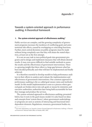 Appendix 7 
Towards a system-oriented approach in performance 
auditing: A theoretical framework 
1. The system-oriented approach of effectiveness auditing84 
Public services are complex, and the growing complexity of govern-ment 
programs increases the incidence of confl icting goals and unin-tentional 
side effects, caused by overlapping or coinciding functions. 
Further, most central decisions on public programs must be made 
without being completely sure that they will attain the stated objec-tives, 
at least not at the fi rst attempt. 
It is not an easy task to turn political goals into government pro-grams 
and to design and implement measures that will obtain desired 
results. It may even prove diffi cult to fi nd suitable methods to assess 
the results and the effectiveness of government interventions. There 
is a growing insight that there often is a large gap between what has 
been decided politically and what will later be implemented and fi nally 
achieved. 
It is therefore essential to develop models to help performance audi-tors 
in their efforts to analyze and evaluate the implementation and 
effectiveness of government interventions. One common approach in 
performance auditing is the so-called goal-means (aims and methods) 
model. In this model implementation is seen as a process where gen-eral 
goals are broken down into sub-goals or means by ministries and 
executive authorities; authorities later being held accountable for how 
they manage and produce the services. 
The system-oriented approach to effectiveness auditing, presented 
below, has it roots in the goal-means model. It is also based on ideas 
and concepts from ‘system theory’, where government undertakings 
or programs are seen as systems of interacting and functional inter-dependent 
elements. Regulations, resources, government bodies etc. 
84 For more information, see Towards A System-Oriented Approach In Performance Auditing: A Theoreti-cal 
Framework. National Audit Offi ce of Sweden, RRV, 1985. 
IMPLEMENTATION GUIDELINES FOR PERFORMANCE AUDITING 137 
 