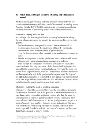 1.5 What does auditing of economy, efficiency and effectiveness 
mean? 
As stated above, performance auditing is mainly concerned with the 
examination of economy, effi ciency, and effectiveness.5 According to the 
Auditing Standards (AS 1.0.40), an individual performance audit may 
have the objective of examining one or more of these three aspects. 
Economy – keeping the costs low 
According to the Auditing Standards, ‘economy’ means minimising 
the cost of resources used for an activity, having regard to appropriate 
quality. 
Audits of economy may provide answers to questions such as: 
• Do the means chosen or the equipment obtained – the inputs – 
represent the most economical use of public funds? 
• Have the human, fi nancial or material resources been used economi-cally? 
• Are the management activities performed in accordance with sound 
administrative principles and good management policies? 
Even though the concept of economy is well defi ned, an audit of 
economy is not that easy to conduct. It is often a challenging task for 
an auditor to assess whether the inputs chosen represent the most eco-nomical 
use of public funds, whether the resources available have been 
used economically, and if the quality and the quantity of the ‘inputs’ 
are optimal and suitably co-ordinated. It may prove even more diffi cult 
to be able to provide recommendations that will reduce the costs with-out 
affecting the quality and the quantity of services. 
Efficiency – making the most of available resources 
Effi ciency is related to economy. Here, too, the central issue concerns 
the resources deployed. The main question is whether these resources 
have been put to optimal or satisfactory use or whether the same or 
similar results in terms of quality and turn-around time could have 
been achieved with fewer resources. Are we getting the most output – in 
ttteeerrrmmmsss ooofff qqquuuaaannntttiiitttyyy aaannnddd qqquuuaaallliiitttyyy ––– fffrrrooommm ooouuurrr iiinnnpppuuutttsss aaannnddd aaaccctttiiiooonnnsss??? TThhee qquueess-- 
tion refers to the relationship between the quality and quantity of 
services provided and the activities and cost of resources used to pro-duce 
them, in order to achieve results. 
5 Standards concerning ‘environmental considerations’ and ‘equity requirements’ are also taken into 
account in performance auditing. (See Appendix 6.) 
IMPLEMENTATION GUIDELINES FOR PERFORMANCE AUDITING 15 
 