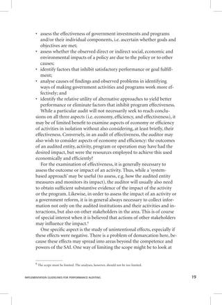 • assess the effectiveness of government investments and programs 
and/or their individual components, i.e. ascertain whether goals and 
objectives are met; 
• assess whether the observed direct or indirect social, economic and 
environmental impacts of a policy are due to the policy or to other 
causes; 
• identify factors that inhibit satisfactory performance or goal fulfi ll-ment; 
• analyse causes of fi ndings and observed problems in identifying 
ways of making government activities and programs work more ef-fectively; 
and 
• identify the relative utility of alternative approaches to yield better 
performance or eliminate factors that inhibit program effectiveness. 
While a particular audit will not necessarily seek to reach conclu-sions 
on all three aspects (i.e. economy, effi ciency, and effectiveness), it 
may be of limited benefi t to examine aspects of economy or effi ciency 
of activities in isolation without also considering, at least briefl y, their 
effectiveness. Conversely, in an audit of effectiveness, the auditor may 
also wish to consider aspects of economy and effi ciency: the outcomes 
of an audited entity, activity, program or operation may have had the 
desired impact, but were the resources employed to achieve this used 
economically and effi ciently? 
For the examination of effectiveness, it is generally necessary to 
assess the outcome or impact of an activity. Thus, while a ‘system-based 
approach’ may be useful (to assess, e.g. how the audited entity 
measures and monitors its impact), the auditor will usually also need 
to obtain suffi cient substantive evidence of the impact of the activity 
or the program. Likewise, in order to assess the impact of an activity or 
a government reform, it is in general always necessary to collect infor-mation 
not only on the audited institutions and their activities and in-teractions, 
but also on other stakeholders in the area. This is of course 
of special interest when it is believed that actions of other stakeholders 
may infl uence the impact.8 
One specifi c aspect is the study of unintentional effects, especially if 
these effects were negative. There is a problem of demarcation here, be-cause 
these effects may spread into areas beyond the competence and 
powers of the SAI. One way of limiting the scope might be to look at 
8 The scope must be limited. The analyses, however, should not be too limited. 
IMPLEMENTATION GUIDELINES FOR PERFORMANCE AUDITING 19 
 