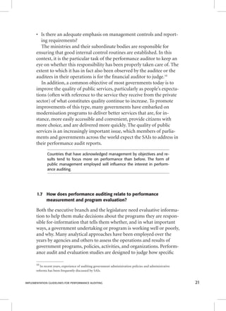 • Is there an adequate emphasis on management controls and report-ing 
requirements? 
The ministries and their subordinate bodies are responsible for 
ensuring that good internal control routines are established. In this 
context, it is the particular task of the performance auditor to keep an 
eye on whether this responsibility has been properly taken care of. The 
extent to which it has in fact also been observed by the auditee or the 
auditees in their operations is for the fi nancial auditor to judge.10 
In addition, a common objective of most governments today is to 
improve the quality of public services, particularly as people’s expecta-tions 
(often with reference to the service they receive from the private 
sector) of what constitutes quality continue to increase. To promote 
improvements of this type, many governments have embarked on 
modernisation programs to deliver better services that are, for in-stance, 
more easily accessible and convenient, provide citizens with 
more choice, and are delivered more quickly. The quality of public 
services is an increasingly important issue, which members of parlia-ments 
and governments across the world expect the SAIs to address in 
their performance audit reports. 
Countries that have acknowledged management by objectives and re-sults 
tend to focus more on performance than before. The form of 
public management employed will infl uence the interest in perform-ance 
auditing. 
1.7 How does performance auditing relate to performance 
measurement and program evaluation? 
Both the executive branch and the legislature need evaluative informa-tion 
to help them make decisions about the programs they are respon-sible 
for-information that tells them whether, and in what important 
ways, a government undertaking or program is working well or poorly, 
and why. Many analytical approaches have been employed over the 
years by agencies and others to assess the operations and results of 
government programs, policies, activities, and organizations. Perform-ance 
audit and evaluation studies are designed to judge how specifi c 
10 In recent years, experience of auditing government administration policies and administrative 
reforms has been frequently discussed by SAIs. 
IMPLEMENTATION GUIDELINES FOR PERFORMANCE AUDITING 21 
 
