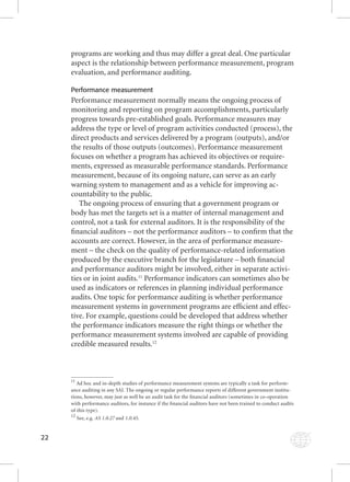 22 
programs are working and thus may differ a great deal. One particular 
aspect is the relationship between performance measurement, program 
evaluation, and performance auditing. 
Performance measurement 
Performance measurement normally means the ongoing process of 
monitoring and reporting on program accomplishments, particularly 
progress towards pre-established goals. Performance measures may 
address the type or level of program activities conducted (process), the 
direct products and services delivered by a program (outputs), and/or 
the results of those outputs (outcomes). Performance measurement 
focuses on whether a program has achieved its objectives or require-ments, 
expressed as measurable performance standards. Performance 
measurement, because of its ongoing nature, can serve as an early 
warning system to management and as a vehicle for improving ac-countability 
to the public. 
The ongoing process of ensuring that a government program or 
body has met the targets set is a matter of internal management and 
control, not a task for external auditors. It is the responsibility of the 
fi nancial auditors – not the performance auditors – to confi rm that the 
accounts are correct. However, in the area of performance measure-ment 
– the check on the quality of performance-related information 
produced by the executive branch for the legislature – both fi nancial 
and performance auditors might be involved, either in separate activi-ties 
or in joint audits.11 Performance indicators can sometimes also be 
used as indicators or references in planning individual performance 
audits. One topic for performance auditing is whether performance 
measurement systems in government programs are effi cient and effec-tive. 
For example, questions could be developed that address whether 
the performance indicators measure the right things or whether the 
performance measurement systems involved are capable of providing 
credible measured results.12 
11 Ad hoc and in-depth studies of performance measurement systems are typically a task for perform-ance 
auditing in any SAI. The ongoing or regular performance reports of different government institu-tions, 
however, may just as well be an audit task for the fi nancial auditors (sometimes in co-operation 
with performance auditors, for instance if the fi nancial auditors have not been trained to conduct audits 
of this type). 
12 See, e.g. AAASSS 111...000...222777 aanndd 1.0.45. 
 