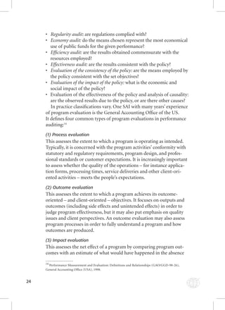 24 
• RRReeeggguuulllaaarrriiitttyyy aaauuudddiiittt::: aarree rreegguullaattiioonnss ccoommpplliieedd wwiitthh?? 
• EEEcccooonnnooommmyyy aaauuudddiiittt::: ddoo tthhee mmeeaannss cchhoosseenn rreepprreesseenntt tthhee mmoosstt eeccoonnoommiiccaall 
use of public funds for the given performance? 
• EEEffffififi ccciiieeennncccyyy aaauuudddiiittt::: aarree tthhee rreessuullttss oobbttaaiinneedd ccoommmmeennssuurraattee wwiitthh tthhee 
resources employed? 
• EEEffffffeeeccctttiiivvveeennneeessssss aaauuudddiiittt::: aarree tthhee rreessuullttss ccoonnssiisstteenntt wwiitthh tthhee ppoolliiccyy?? 
• EEEvvvaaallluuuaaatttiiiooonnn ooofff ttthhheee cccooonnnsssiiisssttteeennncccyyy ooofff ttthhheee pppooollliiicccyyy::: aarree tthhee mmeeaannss eemmppllooyyeedd bbyy 
the policy consistent with the set objectives? 
• EEEvvvaaallluuuaaatttiiiooonnn ooofff ttthhheee iiimmmpppaaacccttt ooofff ttthhheee pppooollliiicccyyy::: wwhhaatt iiss tthhee eeccoonnoommiicc aanndd 
social impact of the policy? 
• Evaluation of the effectiveness of the policy and analysis of causality: 
are the observed results due to the policy, or are there other causes? 
In practice classifi cations vary. One SAI with many years’ experience 
of program evaluation is the General Accounting Offi ce of the US. 
It defi nes four common types of program evaluations in performance 
auditing:14 
(1) Process evaluation 
This assesses the extent to which a program is operating as intended. 
Typically, it is concerned with the program activities’ conformity with 
statutory and regulatory requirements, program design, and profes-sional 
standards or customer expectations. It is increasingly important 
to assess whether the quality of the operations – for instance applica-tion 
forms, processing times, service deliveries and other client-ori-ented 
activities – meets the people’s expectations. 
(2) Outcome evaluation 
This assesses the extent to which a program achieves its outcome-oriented 
– and client-oriented – objectives. It focuses on outputs and 
outcomes (including side effects and unintended effects) in order to 
judge program effectiveness, but it may also put emphasis on quality 
issues and client perspectives. An outcome evaluation may also assess 
program processes in order to fully understand a program and how 
outcomes are produced. 
(3) Impact evaluation 
This assesses the net effect of a program by comparing program out-comes 
with an estimate of what would have happened in the absence 
14 Performance Measurement and Evaluation: Defi nitions and Relationships (GAO/GGD-98-26), 
General Accounting Offi ce (USA), 1998. 
 