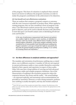 of the program. This form of evaluation is employed when external 
factors are known to infl uence the program’s outcomes, in order to 
isolate the program’s contribution to the achievement of its objectives. 
(4) Cost-benefit and cost-effectiveness evaluations 
These are analyses that compare a program’s outputs or outcomes 
with the costs (resources expended) to produce them. When applied to 
existing programs, they are also considered a form of program evalu-ation. 
Cost-effectiveness analysis assesses the cost of meeting a single 
goal or objective, and can be used to identify the least costly alternative 
to meet that goal. Cost-benefi t analysis aims at identifying all relevant 
costs and benefi ts.15 
In the area of performance measurement both fi nancial and perform-ance 
auditors might be involved. In some countries, an individual per-formance 
audit may include many different kinds of studies and even 
several program evaluations. In that sense program evaluation may be 
considered one of many possible ‘tools’ that performance auditing uses. 
Program evaluation is one type of study that might be executed by the 
SAI under the general heading of performance auditing. It is an activity 
of increasing interest and importance.16 
1.8 Are there differences in analytical ambitions and approaches? 
The mandate and orientation of performance auditing may, as stated 
above, vary in different countries. A number of SAIs are not required 
to execute performance audits or may consider themselves somewhat 
limited in their capacity and experience in respect of these audits. 
Other SAIs may have a long tradition of carrying out both advanced 
performance audits and complex program evaluations. One of the 
characteristics of auditing is the normative perspective where dis-crepancies 
between ‘the norms and the reality’ – the actual fi ndings 
– are expressed explicitly, and assessments and recommendations are 
provided as ‘normative’. However, as well as being normative, perform-ance 
auditing is usually descriptive, and may also include analytical 
15 Some SAIs may as part of their mandate also include ‘Policy evaluation’ (the effectiveness of the 
policies set), and a few SAIs conduct what they defi ne as ‘System evaluation’ (the appropriateness of the 
systems adopted). 
16 Other areas of increasing interest are performance audits of activities with an environmental perspec-tive 
and performance auditing concerning information technology. (See Appendices 5 and 6.) 
IMPLEMENTATION GUIDELINES FOR PERFORMANCE AUDITING 25 
 