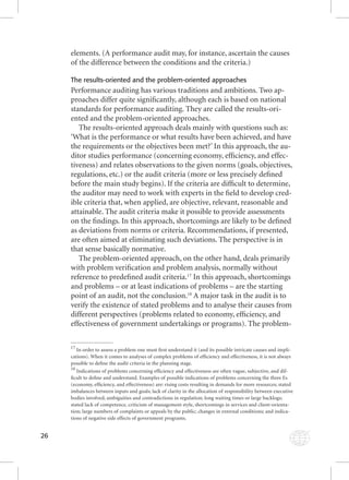 26 
elements. (A performance audit may, for instance, ascertain the causes 
of the difference between the conditions and the criteria.) 
The results-oriented and the problem-oriented approaches 
Performance auditing has various traditions and ambitions. Two ap-proaches 
differ quite signifi cantly, although each is based on national 
standards for performance auditing. They are called the results-ori-ented 
and the problem-oriented approaches. 
The results-oriented approach deals mainly with questions such as: 
‘What is the performance or what results have been achieved, and have 
the requirements or the objectives been met?’ In this approach, the au-ditor 
studies performance (concerning economy, effi ciency, and effec-tiveness) 
and relates observations to the given norms (goals, objectives, 
regulations, etc.) or the audit criteria (more or less precisely defi ned 
before the main study begins). If the criteria are diffi cult to determine, 
the auditor may need to work with experts in the fi eld to develop cred-ible 
criteria that, when applied, are objective, relevant, reasonable and 
attainable. The audit criteria make it possible to provide assessments 
on the fi ndings. In this approach, shortcomings are likely to be defi ned 
as deviations from norms or criteria. Recommendations, if presented, 
are often aimed at eliminating such deviations. The perspective is in 
that sense basically normative. 
The problem-oriented approach, on the other hand, deals primarily 
with problem verifi cation and problem analysis, normally without 
reference to predefi ned audit criteria.17 In this approach, shortcomings 
and problems – or at least indications of problems – are the starting 
point of an audit, not the conclusion.18 A major task in the audit is to 
verify the existence of stated problems and to analyse their causes from 
different perspectives (problems related to economy, effi ciency, and 
effectiveness of government undertakings or programs). The problem- 
17 In order to assess a problem one must fi rst understand it (and its possible intricate causes and impli-cations). 
When it comes to analyses of complex problems of effi ciency and effectiveness, it is not always 
possible to defi ne the audit criteria in the planning stage. 
18 Indications of problems concerning effi ciency and effectiveness are often vague, subjective, and dif-fi 
cult to defi ne and understand. Examples of possible indications of problems concerning the three Es 
(economy, effi ciency, and effectiveness) are: rising costs resulting in demands for more resources; stated 
imbalances between inputs and goals; lack of clarity in the allocation of responsibility between executive 
bodies involved; ambiguities and contradictions in regulation; long waiting times or large backlogs; 
stated lack of competence, criticism of management style, shortcomings in services and client-orienta-tion; 
large numbers of complaints or appeals by the public; changes in external conditions; and indica-tions 
of negative side effects of government programs. 
 