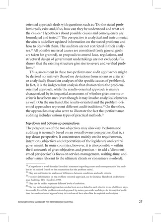 oriented approach deals with questions such as: ‘Do the stated prob-lems 
really exist and, if so, how can they be understood and what are 
the causes?’ Hypotheses about possible causes and consequences are 
formulated and tested.19 The perspective is analytical and instrumental; 
the aim is to deliver updated information on the stated problems and 
how to deal with them. The auditors are not restricted in their analy-ses. 
20 All possible material causes are considered (only general goals 
are taken for granted), so proposals to amend laws, regulations, and 
structural design of government undertakings are not excluded, if is 
shown that the existing structure give rise to severe and verifi ed prob-lems. 
21 
Thus, assessment in these two performance audit approaches might 
be derived normatively (based on deviations from norms or criteria) 
or analytically (based on analyses of the specifi c causes of problems). 
In fact, it is the independent analysis that characterizes the problem-oriented 
approach, while the results-oriented approach is mainly 
characterized by its impartial assessment of whether given norms or 
criteria have been met (even though it may involve analytical elements 
as well). On the one hand, the results-oriented and the problem-ori-ented 
approaches represent different audit traditions.22 On the other, 
the approaches may also serve to illustrate the fact that performance 
auditing includes various types of practical methods.23 
Top-down and bottom-up perspectives 
The perspectives of the two objectives may also vary. Performance 
auditing is normally based on an overall owner perspective, that is, a 
top-down perspective. It concentrates mainly on the requirements, 
intentions, objectives and expectations of the legislature and central 
government. In some countries, however, it is also possible – within 
the framework of given objectives and premises – to add a ‘client-ori-ented 
perspective’ (a focus on service-management, waiting-time, and 
other issues relevant to the ultimate clients or consumers involved). 
19 A hypothesis is a well-founded (testable) statement regarding causes and consequences of the prob-lem 
to be audited (based on the assumption that the problem exists). 
20 They are not limited to analyses of differences between conditions and audit criteria. 
21 For more information on the problem-oriented approach, see for instance Handbook on Perform-ance 
Auditing, RRV (Sweden), 1998. 
22 They can be said to represent different levels of ambition. 
23 The two methodological approaches can also been seen as linked to each other in terms of different steps 
in an audit. Even if the problem-oriented approach by nature goes wider and deeper in its analytical ambi-tion, 
the results-oriented approach may in its advanced form also allow for sophisticated analyses. 
IMPLEMENTATION GUIDELINES FOR PERFORMANCE AUDITING 27 
 