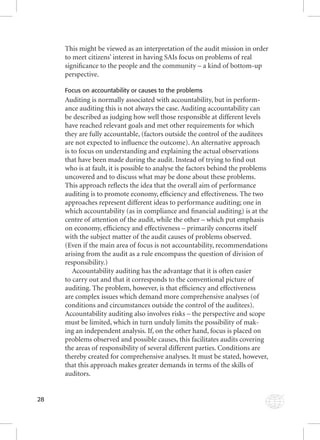 28 
This might be viewed as an interpretation of the audit mission in order 
to meet citizens’ interest in having SAIs focus on problems of real 
signifi cance to the people and the community – a kind of bottom-up 
perspective. 
Focus on accountability or causes to the problems 
Auditing is normally associated with accountability, but in perform-ance 
auditing this is not always the case. Auditing accountability can 
be described as judging how well those responsible at different levels 
have reached relevant goals and met other requirements for which 
they are fully accountable, (factors outside the control of the auditees 
are not expected to infl uence the outcome). An alternative approach 
is to focus on understanding and explaining the actual observations 
that have been made during the audit. Instead of trying to fi nd out 
who is at fault, it is possible to analyse the factors behind the problems 
uncovered and to discuss what may be done about these problems. 
This approach refl ects the idea that the overall aim of performance 
auditing is to promote economy, effi ciency and effectiveness. The two 
approaches represent different ideas to performance auditing; one in 
which accountability (as in compliance and fi nancial auditing) is at the 
centre of attention of the audit, while the other – which put emphasis 
on economy, effi ciency and effectiveness – primarily concerns itself 
with the subject matter of the audit causes of problems observed. 
(Even if the main area of focus is not accountability, recommendations 
arising from the audit as a rule encompass the question of division of 
responsibility.) 
Accountability auditing has the advantage that it is often easier 
to carry out and that it corresponds to the conventional picture of 
auditing. The problem, however, is that effi ciency and effectiveness 
are complex issues which demand more comprehensive analyses (of 
conditions and circumstances outside the control of the auditees). 
Accountability auditing also involves risks – the perspective and scope 
must be limited, which in turn unduly limits the possibility of mak-ing 
an independent analysis. If, on the other hand, focus is placed on 
problems observed and possible causes, this facilitates audits covering 
the areas of responsibility of several different parties. Conditions are 
thereby created for comprehensive analyses. It must be stated, however, 
that this approach makes greater demands in terms of the skills of 
auditors. 
 