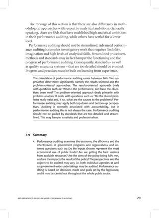 The message of this section is that there are also differences in meth-odological 
approaches with respect to analytical ambitions. Generally 
speaking, there are SAIs that have established high analytical ambitions 
in their performance auditing, while others have settled for a lower 
level. 
Performance auditing should not be streamlined. Advanced perform-ance 
auditing is complex investigatory work that requires fl exibility, 
imagination and high levels of analytical skills. Streamlined procedures, 
methods and standards may in fact hamper the functioning and the 
progress of performance auditing. Consequently, standards – as well 
as quality assurance systems – that are too detailed should be avoided. 
Progress and practices must be built on learning from experience. 
The orientation of performance auditing varies between SAIs. Two ap-proaches 
differ more signifi cantly, namely the results-oriented and the 
problem-oriented approaches. The results-oriented approach deals 
with questions such as: ‘What is the performance, and have the objec-tives 
been met?’ The problem-oriented approach deals primarily with 
problem analysis. It deals with questions such as: ‘Do the stated prob-lems 
really exist and, if so, what are the causes to the problems?’ Per-formance 
auditing may apply both top-down and bottom-up perspec-tives. 
Auditing is normally associated with accountability, but in 
performance auditing this is not always the case. Performance auditing 
should not be guided by standards that are too detailed and stream-lined. 
This may hamper creativity and professionalism. 
1.9 Summary 
• Performance auditing examines the economy, the effi ciency and the 
effectiveness of government programs and organizations and an-swers 
questions such as: Do the inputs chosen represent the most 
economical use of public funds? Are we getting the best services 
from available resources? Are the aims of the policy being fully met, 
and are the impacts the result of the policy? The perspectives and the 
objects to be audited may vary, i.e. both individual agencies as well 
as government-wide undertakings may be audited. Performance au-diting 
is based on decisions made and goals set by the legislature, 
and it may be carried out throughout the whole public sector. 
IMPLEMENTATION GUIDELINES FOR PERFORMANCE AUDITING 29 
 