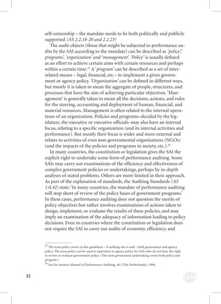 32 
self-censorship – the mandate needs to be both politically and publicly 
supported (AS 2.2.18-20 and 2.2.23) 
The audit objects (those that might be subjected to performance au-dits 
by the SAI according to the mandate) can be described as ‘policy’,’ 
programs’, ‘organization’ pprrooggrraammss’’,, ‘‘oorrggaanniizzaattiioonn’’ aaannnddd ‘‘‘mmmaaannnaaagggeeemmmeeennnttt’’’... ‘‘‘PPPooollliiicccyyy’’’ iiss uussuuaallllyy ddeefifi nneedd 
as an effort to achieve certain aims with certain resources and perhaps 
within a certain time.25 A ‘ppprrrooogggrrraaammm’’’ ccaann bbee ddeessccrriibbeedd aass aa sseett ooff iinntteerr-- 
related means – legal, fi nancial, etc.– to implement a given govern-ment 
or agency policy. ‘Organization’ can be defi ned in different ways, 
but mostly it is taken to mean the aggregate of people, structures, and 
processes that have the aim of achieving particular objectives. ‘Man-agement’ 
is generally taken to mean all the decisions, actions, and rules 
for the steering, accounting and deployment of human, fi nancial, and 
material resources. Management is often related to the internal opera-tions 
of an organization. Policies and programs–decided by the leg-islature, 
the executive or executive offi cials–may also have an internal 
focus, relating to a specifi c organization (and its internal activities and 
performance). But mostly their focus is wider and more external and 
relates to activities of even non-governmental organizations (NGOs) 
(and the impacts of the policies and programs in society, etc.).26 
In many countries, the constitution or legislation gives the SAI the 
explicit right to undertake some form of performance auditing. Some 
SAIs may carry out examinations of the effi ciency and effectiveness of 
complex government policies or undertakings, perhaps by in-depth 
analyses of stated problems. Others are more limited in their approach. 
As part of the explanation of standards, the Auditing Standards (AS 
1.0.42) state: ‘In many countries, the mandate of performance auditing 
will stop short of review of the policy bases of government programs.’ 
In these cases, performance auditing does not question the merits of 
policy objectives but rather involves examinations of actions taken to 
design, implement, or evaluate the results of these policies, and may 
imply an examination of the adequacy of information leading to policy 
decisions. Even in countries where the constitution or legislation does 
not require the SAI to carry out audits of economy, effi ciency, and 
25 The term policy covers in this guidelines – if nothing else is said – both government and agency 
policy. The term policy can be used as equivalent to agency policy for SAIs who do not have the right 
to review or evaluate government policy. (The term government undertaking covers both policy and 
program.) 
26 See for instance Manual of Performance Auditing, AG (The Netherlands), 1996. 
 