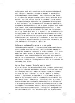 34 
audit reports, but it is important that the SAI maintain its independ-ence 
from political infl uence, in order to preserve an impartial ap-proach 
to its audit responsibilities. This implies that the SAI should 
not be responsive, nor give the appearance of being responsive, to the 
wishes of particular political interest.’ In paragraph 2.2.10 it is stated: 
‘In some countries the audit of the executive’s fi nancial management 
is the prerogative of the Parliament or elected Assembly; this may also 
apply to the audit of expenditure and receipts at a regional level, where 
external audit is the responsibility of a legislative assembly. In these 
cases audits are conducted on behalf of that body and it is appropri-ate 
for the SAI to take account of its requests for specifi c investigations 
in programming audit tasks. It is nevertheless important that the SAI 
remains free to determine the manner in which it conducts all its work, 
including those tasks requested by the Parliament.’ It is also important 
‘that there be no power of direction by the executive in relation to the 
SAIs performance of its mandate’ (AS 2.2.14). 
Performance audits should in general be ex post audits 
The earliest point at which a SAI can examine effi ciency and effective-ness 
is after the government has made a decision on the policy con-cerned 
(this is more ore less implied in AS 4.0.22 and 4.0.25). An analy-sis 
of objectives or an audit of policy preparation activities may be 
carried out in some countries before the policy itself is implemented. 
Even so, the problems that performance auditing focuses on – or aims 
to eliminate – should be current problems in order to add value for the 
user of the audit reports. 
General aims of legislature should be taken for granted 
Political decisions and goals established by the legislature are in general 
the frame of reference, which form the basis of the audit criteria used 
in performance auditing. It is not the role of a SAI to question these 
decisions and goals. However, a SAI may, as a result of its fi ndings, 
make critical comments on the goals, for example if they are incon-sistent 
or if it proves impossible to follow up the extent to which they 
have been achieved. Consequently, a performance audit report may in 
fact question the merits of existing policies or decisions. The goals or 
objectives may be too vague, in confl ict with other objectives, or based 
on insuffi cient information. The policy may be ineffi cient and ineffec-tive, 
and changes might be required if existing shortcomings are to be 
overcome. On the other hand, it is defi nitely the role of performance 
 