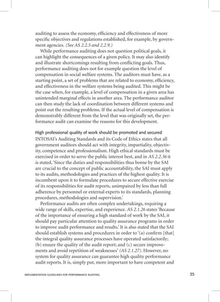 auditing to assess the economy, effi ciency and effectiveness of more 
specifi c objectives and regulations established, for example, by govern-ment 
agencies. (See AS 2.2.5 and 2.2.9.) 
While performance auditing does not question political goals, it 
can highlight the consequences of a given policy. It may also identify 
and illustrate shortcomings resulting from confl icting goals. Thus, 
performance auditing does not for example question the level of 
compensation in social welfare systems. The auditors must have, as a 
starting point, a set of problems that are related to economy, effi ciency, 
and effectiveness in the welfare systems being audited. This might be 
the case when, for example, a level of compensation in a given area has 
unintended marginal effects in another area. The performance auditor 
can then study the lack of coordination between different systems and 
point out the resulting problems. If the actual level of compensation is 
demonstrably different from the level that was originally set, the per-formance 
audit can examine the reasons for this development. 
High professional quality of work should be promoted and secured 
INTOSAI’s Auditing Standards and its Code of Ethics states that all 
government auditors should act with integrity, impartiality, objectiv-ity, 
competence and professionalism. High ethical standards must be 
exercised in order to serve the public interest best, and in AAASSS 222...222...333666 iitt 
is stated, ‘Since the duties and responsibilities thus borne by the SAI 
are crucial to the concept of public accountability, the SAI must apply 
to its audits, methodologies and practices of the highest quality. It is 
incumbent upon it to formulate procedures to secure effective exercise 
of its responsibilities for audit reports, unimpaired by less than full 
adherence by personnel or external experts to its standards, planning 
procedures, methodologies and supervision.’ 
Performance audits are often complex undertakings, requiring a 
wide range of skills, expertise, and experience. AAASSS 222...111...222666 ssttaatteess ‘‘BBeeccaauussee 
of the importance of ensuring a high standard of work by the SAI, it 
should pay particular attention to quality assurance programs in order 
to improve audit performance and results.’ It is also stated that the SAI 
should establish systems and procedures in order to ‘(a) confi rm [that] 
the integral quality assurance processes have operated satisfactorily; 
(b) ensure the quality of the audit report; and (c) secure improve-ments 
and avoid repetition of weaknesses’ (AS 2.1.27). However, no 
system for quality assurance can guarantee high quality performance 
audit reports. It is, simply put, more important to have competent and 
IMPLEMENTATION GUIDELINES FOR PERFORMANCE AUDITING 35 
 