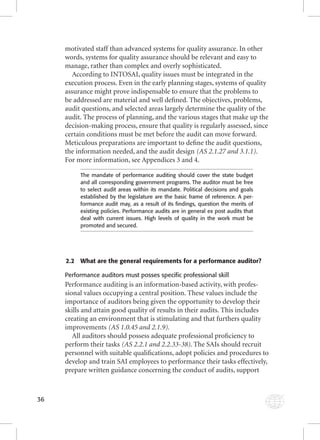 36 
motivated staff than advanced systems for quality assurance. In other 
words, systems for quality assurance should be relevant and easy to 
manage, rather than complex and overly sophisticated. 
According to INTOSAI, quality issues must be integrated in the 
execution process. Even in the early planning stages, systems of quality 
assurance might prove indispensable to ensure that the problems to 
be addressed are material and well defi ned. The objectives, problems, 
audit questions, and selected areas largely determine the quality of the 
audit. The process of planning, and the various stages that make up the 
decision-making process, ensure that quality is regularly assessed, since 
certain conditions must be met before the audit can move forward. 
Meticulous preparations are important to defi ne the audit questions, 
the information needed, and the audit design (AS 2.1.27 and 3.1.1). 
For more information, see Appendices 3 and 4. 
The mandate of performance auditing should cover the state budget 
and all corresponding government programs. The auditor must be free 
to select audit areas within its mandate. Political decisions and goals 
established by the legislature are the basic frame of reference. A per-formance 
audit may, as a result of its fi ndings, question the merits of 
existing policies. Performance audits are in general ex post audits that 
deal with current issues. High levels of quality in the work must be 
promoted and secured. 
2.2 What are the general requirements for a performance auditor? 
Performance auditors must posses specific professional skill 
Performance auditing is an information-based activity, with profes-sional 
values occupying a central position. These values include the 
importance of auditors being given the opportunity to develop their 
skills and attain good quality of results in their audits. This includes 
creating an environment that is stimulating and that furthers quality 
improvements (AS 1.0.45 and 2.1.9). 
All auditors should possess adequate professional profi ciency to 
perform their tasks (AS 2.2.1 and 2.2.33-38). The SAIs should recruit 
personnel with suitable qualifi cations, adopt policies and procedures to 
develop and train SAI employees to performance their tasks effectively, 
prepare written guidance concerning the conduct of audits, support 
 