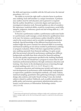 the skills and experience available with the SAI and review the internal 
procedures (AS 2.1.2). 
The ability to recruit the right staff is a decisive factor in perform-ance 
auditing. Each staff member is a unique investment. A perform-ance 
auditor must be well educated, and in general it is required 
that the auditor should have a university degree and experience in 
investigative/evaluation work. Personal qualities are also of considera-ble 
importance (analytical ability, creativity, receptiveness, social skills, 
integrity, judgment, endurance, good oral and writing skills etc.). (AS 
2.1.4 and 2.1.10.) 
To become a performance auditor, a performance audit team-leader 
or a performance audit manager, certain distinctive qualifi cations have 
to be met. For instance, a performance auditor should be well edu-cated 
in the social sciences and in scientifi c investigation/evaluation 
methods. Special knowledge of the different functional areas to be 
audited might also prove essential, but advanced skills in accounting 
and fi nancial auditing are not always needed in performance auditing 
or program evaluation. Where SAIs have organized their perform-ance 
auditing separately from fi nancial auditing, it is quite accept-able 
that personnel selected for performance auditing have different 
backgrounds and skills than those selected for fi nancial auditing.28 
To meet the quality requirements specifi ed in the Auditing Standards 
(AS 2.2.36-39), the SAI should have a program to ensure that its staff 
maintains professional profi ciency through continuous education and 
training. A key factor in the development process is learning through 
practical auditing work (AS 2.1.2, 2.2.37-38 and 2.1.16). 
Continuous education and training may include such topics as cur-rent 
developments in performance audit methodology, management 
or supervision, qualitative investigation methods, case study analysis, 
statistical sampling, quantitative data-gathering techniques, evaluation 
design, data analysis, and reader-based writing. It may also include 
subjects related to auditors’ fi eldwork, such as public administration, 
public policy and structure, government administration policy, eco-nomics, 
social sciences, or Information Technology science 
(AS 2.1.6-10). 
28 Unless being well experienced in performance auditing or similar work, a performance audit team-leader 
or manager might run the risk of not being totally accepted (or respected) by the performance 
auditors. 
IMPLEMENTATION GUIDELINES FOR PERFORMANCE AUDITING 37 
 