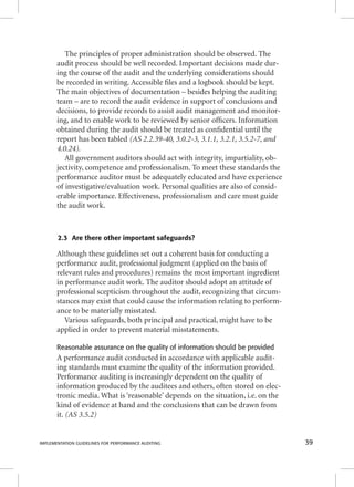The principles of proper administration should be observed. The 
audit process should be well recorded. Important decisions made dur-ing 
the course of the audit and the underlying considerations should 
be recorded in writing. Accessible fi les and a logbook should be kept. 
The main objectives of documentation – besides helping the auditing 
team – are to record the audit evidence in support of conclusions and 
decisions, to provide records to assist audit management and monitor-ing, 
and to enable work to be reviewed by senior offi cers. Information 
obtained during the audit should be treated as confi dential until the 
report has been tabled (AS 2.2.39-40, 3.0.2-3, 3.1.1, 3.2.1, 3.5.2-7, and 
4.0.24). 
All government auditors should act with integrity, impartiality, ob-jectivity, 
competence and professionalism. To meet these standards the 
performance auditor must be adequately educated and have experience 
of investigative/evaluation work. Personal qualities are also of consid-erable 
importance. Effectiveness, professionalism and care must guide 
the audit work. 
2.3 Are there other important safeguards? 
Although these guidelines set out a coherent basis for conducting a 
performance audit, professional judgment (applied on the basis of 
relevant rules and procedures) remains the most important ingredient 
in performance audit work. The auditor should adopt an attitude of 
professional scepticism throughout the audit, recognizing that circum-stances 
may exist that could cause the information relating to perform-ance 
to be materially misstated. 
Various safeguards, both principal and practical, might have to be 
applied in order to prevent material misstatements. 
Reasonable assurance on the quality of information should be provided 
A performance audit conducted in accordance with applicable audit-ing 
standards must examine the quality of the information provided. 
Performance auditing is increasingly dependent on the quality of 
information produced by the auditees and others, often stored on elec-tronic 
media. What is ‘reasonable’ depends on the situation, i.e. on the 
kind of evidence at hand and the conclusions that can be drawn from 
it. (AS 3.5.2) 
IMPLEMENTATION GUIDELINES FOR PERFORMANCE AUDITING 39 
 