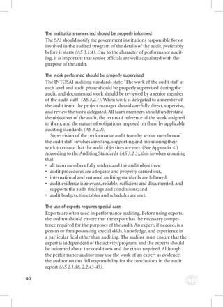 40 
The institutions concerned should be properly informed 
The SAI should notify the government institutions responsible for or 
involved in the audited program of the details of the audit, preferably 
before it starts (AS 3.1.4). Due to the character of performance audit-ing, 
it is important that senior offi cials are well acquainted with the 
purpose of the audit. 
The work performed should be properly supervised 
The INTOSAI auditing standards state: ‘The work of the audit staff at 
each level and audit phase should be properly supervised during the 
audit, and documented work should be reviewed by a senior member 
of the audit staff ’ (AS 3.2.1). When work is delegated to a member of 
the audit team, the project manager should carefully direct, supervise, 
and review the work delegated. All team members should understand 
the objectives of the audit, the terms of reference of the work assigned 
to them, and the nature of obligations imposed on them by applicable 
auditing standards (AS 3.2.2). 
Supervision of the performance audit team by senior members of 
the audit staff involves directing, supporting and monitoring their 
work to ensure that the audit objectives are met. (See Appendix 4.) 
According to the Auditing Standards (AS 3.2.3), this involves ensuring 
that 
• all team members fully understand the audit objectives, 
• audit procedures are adequate and properly carried out, 
• international and national auditing standards are followed, 
• audit evidence is relevant, reliable, suffi cient and documented, and 
supports the audit fi ndings and conclusions; and 
• audit budgets, timetables and schedules are met. 
The use of experts requires special care 
Experts are often used in performance auditing. Before using experts, 
the auditor should ensure that the export has the necessary compe-tence 
required for the purposes of the audit. An expert, if needed, is a 
person or fi rm possessing special skills, knowledge, and experience in 
a particular fi eld other than auditing. The auditor must ensure that the 
expert is independent of the activity/program, and the experts should 
be informed about the conditions and the ethics required. Although 
the performance auditor may use the work of an expert as evidence, 
the auditor retains full responsibility for the conclusions in the audit 
report (AS 2.1.18, 2.2.43-45). 
 