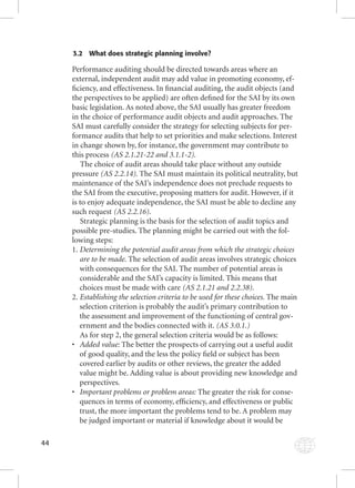 44 
3.2 What does strategic planning involve? 
Performance auditing should be directed towards areas where an 
external, independent audit may add value in promoting economy, ef-fi 
ciency, and effectiveness. In fi nancial auditing, the audit objects (and 
the perspectives to be applied) are often defi ned for the SAI by its own 
basic legislation. As noted above, the SAI usually has greater freedom 
in the choice of performance audit objects and audit approaches. The 
SAI must carefully consider the strategy for selecting subjects for per-formance 
audits that help to set priorities and make selections. Interest 
in change shown by, for instance, the government may contribute to 
this process (AS 2.1.21-22 and 3.1.1-2). 
The choice of audit areas should take place without any outside 
pressure (AS 2.2.14). The SAI must maintain its political neutrality, but 
maintenance of the SAI’s independence does not preclude requests to 
the SAI from the executive, proposing matters for audit. However, if it 
is to enjoy adequate independence, the SAI must be able to decline any 
such request (AS 2.2.16). 
Strategic planning is the basis for the selection of audit topics and 
possible pre-studies. The planning might be carried out with the fol-lowing 
steps: 
1. Determining the potential audit areas from which the strategic choices 
are to be made. The selection of audit areas involves strategic choices 
with consequences for the SAI. The number of potential areas is 
considerable and the SAI’s capacity is limited. This means that 
choices must be made with care (AS 2.1.21 and 2.2.38). 
2. Establishing the selection criteria to be used for these choices. The main 
selection criterion is probably the audit’s primary contribution to 
the assessment and improvement of the functioning of central gov-ernment 
and the bodies connected with it. (AS 3.0.1.) 
As for step 2, the general selection criteria would be as follows: 
• Added v AAddddeedd vvaaallluuueee::: TThhee bbeetttteerr tthhee pprroossppeeccttss ooff ccaarrrryyiinngg oouutt aa uusseeffuull aauuddiitt 
of good quality, and the less the policy fi eld or subject has been 
covered earlier by audits or other reviews, the greater the added 
value might be. Adding value is about providing new knowledge and 
perspectives. 
• Important problems or problem areas: The greater the risk for conse-quences 
in terms of economy, effi ciency, and effectiveness or public 
trust, the more important the problems tend to be. A problem may 
be judged important or material if knowledge about it would be 
 