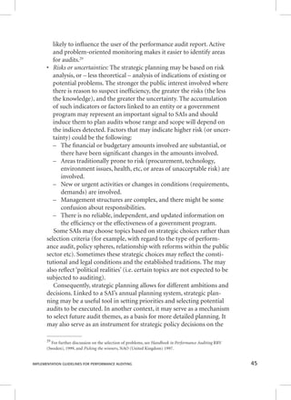 likely to infl uence the user of the performance audit report. Active 
and problem-oriented monitoring makes it easier to identify areas 
for audits.29 
• RRRiiissskkksss ooorrr uuunnnccceeerrrtttaaaiiinnntttiiieeesss::: TThhee ssttrraatteeggiicc ppllaannnniinngg mmaayy bbee bbaasseedd oonn rriisskk 
analysis, or – less theoretical – analysis of indications of existing or 
potential problems. The stronger the public interest involved where 
there is reason to suspect ineffi ciency, the greater the risks (the less 
the knowledge), and the greater the uncertainty. The accumulation 
of such indicators or factors linked to an entity or a government 
program may represent an important signal to SAIs and should 
induce them to plan audits whose range and scope will depend on 
the indices detected. Factors that may indicate higher risk (or uncer-tainty) 
could be the following: 
– The fi nancial or budgetary amounts involved are substantial, or 
there have been signifi cant changes in the amounts involved. 
– Areas traditionally prone to risk (procurement, technology, 
environment issues, health, etc, or areas of unacceptable risk) are 
involved. 
– New or urgent activities or changes in conditions (requirements, 
demands) are involved. 
– Management structures are complex, and there might be some 
confusion about responsibilities. 
– There is no reliable, independent, and updated information on 
the effi ciency or the effectiveness of a government program. 
Some SAIs may choose topics based on strategic choices rather than 
selection criteria (for example, with regard to the type of perform-ance 
audit, policy spheres, relationship with reforms within the public 
sector etc). Sometimes these strategic choices may refl ect the consti-tutional 
and legal conditions and the established traditions. The may 
also refl ect ‘political realities’ (i.e. certain topics are not expected to be 
subjected to auditing). 
Consequently, strategic planning allows for different ambitions and 
decisions. Linked to a SAI’s annual planning system, strategic plan-ning 
may be a useful tool in setting priorities and selecting potential 
audits to be executed. In another context, it may serve as a mechanism 
to select future audit themes, as a basis for more detailed planning. It 
may also serve as an instrument for strategic policy decisions on the 
29 For further discussion on the selection of problems, see HHHaaannndddbbbooooookkk iiinnn PPPeeerrrfffooorrrmmmaaannnccceee AAAuuudddiiitttiiinnnggg RRRRVV 
(Sweden), 1999, and Picking the winners, NAO (United Kingdom) 1997. 
IMPLEMENTATION GUIDELINES FOR PERFORMANCE AUDITING 45 
 