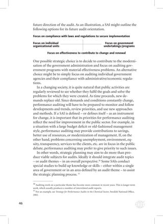 46 
future direction of the audit. As an illustration, a SAI might outline the 
following options for its future audit orientation. 
Focus on compliance with laws and regulations to secure implementation 
Focus on individual Focus on government 
organizational units undertakings/programs 
Focus on effectiveness to contribute to change and renewal 
One possible strategic choice is to decide to contribute to the moderni-sation 
of the government administration and focus on auditing gov-ernment 
programs with material effectiveness problems. An alternative 
choice might be to simply focus on auditing individual government 
agencies and their compliance with administrative/economic regula-tions. 
In a changing society, it is quite natural that public activities are 
regularly reviewed to see whether they fulfi l the goals and solve the 
problems for which they were created. As time proceeds, new de-mands 
replace old. Since demands and conditions constantly change, 
performance auditing will have to be prepared to monitor and follow 
developments and trends, review priorities, and use new approaches 
and methods. If a SAI is defi ned – or defi nes itself – as an instrument 
for change, it is important that its priorities for performance auditing 
refl ect the need for improvement in the public sector. For example, in 
a situation with a large budget defi cit or old-fashioned management 
style, performance auditing may provide contributions to savings, 
better use of resources, or modernization of management. If, on the 
other hand, problems concerning unemployment, environment, eq-uity, 
transparency, services to the clients, etc. are in focus in the public 
debate, performance auditing may prefer to give priority to such issues. 
In other words, strategic planning may aim to do more than pro-duce 
viable subjects for audits. Ideally it should integrate audit topics 
– or audit themes – in an overall perspective.30 Some SAIs conduct 
special studies to build up knowledge or skills – either within a single 
area of government or in an area defi ned by an audit theme – to assist 
the strategic planning process. 31 
30 Auditing work on a particular theme has become more common in recent years. This is longer-term 
work, which usually produces a number of interrelated audit reports. 
31 For an example, see Strategy for Performance Audits in the Chemical Sector, Swedish SSttrraatteeggyy ffoorr PPeerrffoorrmmaannccee AAuuddiittss iinn tthhee CChheemmiiccaall SSeeccttoorr, NNaattiioonnaall OOfffifi ccee,, 
2002. 
 