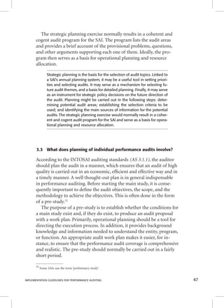 The strategic planning exercise normally results in a coherent and 
cogent audit program for the SAI. The program lists the audit areas 
and provides a brief account of the provisional problems, questions, 
and other arguments supporting each one of them. Ideally, the pro-gram 
then serves as a basis for operational planning and resource 
allocation. 
Strategic planning is the basis for the selection of audit topics. Linked to 
a SAI’s annual planning system, it may be a useful tool in setting priori-ties 
and selecting audits. It may serve as a mechanism for selecting fu-ture 
audit themes, and a basis for detailed planning. Finally, it may serve 
as an instrument for strategic policy decisions on the future direction of 
the audit. Planning might be carried out in the following steps: deter-mining 
potential audit areas; establishing the selection criteria to be 
used; and identifying the main sources of information for the potential 
audits. The strategic planning exercise would normally result in a coher-ent 
and cogent audit program for the SAI and serve as a basis for opera-tional 
planning and resource allocation. 
3.3 What does planning of individual performance audits involve? 
According to the INTOSAI auditing standards (AS 3.1.1), the auditor 
should plan the audit in a manner, which ensures that an audit of high 
quality is carried out in an economic, effi cient and effective way and in 
a timely manner. A well thought-out plan is in general indispensable 
in performance auditing. Before starting the main study, it is conse-quently 
important to defi ne the audit objectives, the scope, and the 
methodology to achieve the objectives. This is often done in the form 
of a pre-study.32 
The purpose of a pre-study is to establish whether the conditions for 
a main study exist and, if they do exist, to produce an audit proposal 
with a work plan. Primarily, operational planning should be a tool for 
directing the execution process. In addition, it provides background 
knowledge and information needed to understand the entity, program, 
or function. An appropriate audit work plan makes it easier, for in-stance, 
to ensure that the performance audit coverage is comprehensive 
and realistic. The pre-study should normally be carried out in a fairly 
short period. 
32 Some SAIs use the term ‘preliminary study’. 
IMPLEMENTATION GUIDELINES FOR PERFORMANCE AUDITING 47 
 