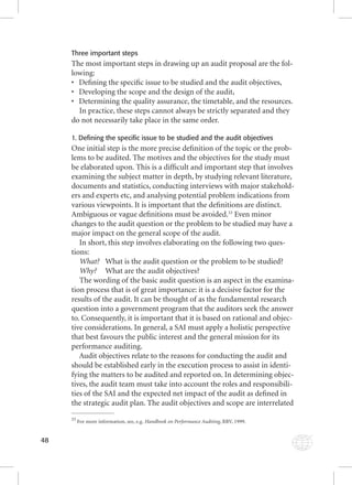 48 
Three important steps 
The most important steps in drawing up an audit proposal are the fol-lowing: 
• Defi ning the specifi c issue to be studied and the audit objectives, 
• Developing the scope and the design of the audit, 
• Determining the quality assurance, the timetable, and the resources. 
In practice, these steps cannot always be strictly separated and they 
do not necessarily take place in the same order. 
1. Defining the specific issue to be studied and the audit objectives 
One initial step is the more precise defi nition of the topic or the prob-lems 
to be audited. The motives and the objectives for the study must 
be elaborated upon. This is a diffi cult and important step that involves 
examining the subject matter in depth, by studying relevant literature, 
documents and statistics, conducting interviews with major stakehold-ers 
and experts etc, and analysing potential problem indications from 
various viewpoints. It is important that the defi nitions are distinct. 
Ambiguous or vague defi nitions must be avoided.33 Even minor 
changes to the audit question or the problem to be studied may have a 
major impact on the general scope of the audit. 
In short, this step involves elaborating on the following two ques-tions: 
What? What is the audit question or the problem to be studied? 
Why? What are the audit objectives? 
The wording of the basic audit question is an aspect in the examina-tion 
process that is of great importance: it is a decisive factor for the 
results of the audit. It can be thought of as the fundamental research 
question into a government program that the auditors seek the answer 
to. Consequently, it is important that it is based on rational and objec-tive 
considerations. In general, a SAI must apply a holistic perspective 
that best favours the public interest and the general mission for its 
performance auditing. 
Audit objectives relate to the reasons for conducting the audit and 
should be established early in the execution process to assist in identi-fying 
the matters to be audited and reported on. In determining objec-tives, 
the audit team must take into account the roles and responsibili-ties 
of the SAI and the expected net impact of the audit as defi ned in 
the strategic audit plan. The audit objectives and scope are interrelated 
33 For more information, see, e.g. Handbook on Performance Auditing, HHaannddbbooookk oonn PPeerrffoorrmmaannccee AAuuddiittiinngg, RRRRVV,, 11999999.. 
 