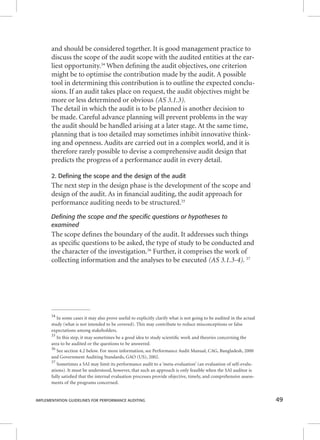 and should be considered together. It is good management practice to 
discuss the scope of the audit scope with the audited entities at the ear-liest 
opportunity.34 When defi ning the audit objectives, one criterion 
might be to optimise the contribution made by the audit. A possible 
tool in determining this contribution is to outline the expected conclu-sions. 
If an audit takes place on request, the audit objectives might be 
more or less determined or obvious (AS 3.1.3). 
The detail in which the audit is to be planned is another decision to 
be made. Careful advance planning will prevent problems in the way 
the audit should be handled arising at a later stage. At the same time, 
planning that is too detailed may sometimes inhibit innovative think-ing 
and openness. Audits are carried out in a complex world, and it is 
therefore rarely possible to devise a comprehensive audit design that 
predicts the progress of a performance audit in every detail. 
2. Defining the scope and the design of the audit 
The next step in the design phase is the development of the scope and 
design of the audit. As in fi nancial auditing, the audit approach for 
performance auditing needs to be structured.35 
Defining the scope and the specific questions or hypotheses to 
examined 
The scope defi nes the boundary of the audit. It addresses such things 
as specifi c questions to be asked, the type of study to be conducted and 
the character of the investigation.36 Further, it comprises the work of 
collecting information and the analyses to be executed (AS 3.1.3-4). 37 
34 In some cases it may also prove useful to explicitly clarify what is not going to be audited in the actual 
study (what is not intended to be covered). This may contribute to reduce misconceptions or false 
expectations among stakeholders. 
35 In this step, it may sometimes be a good idea to study scientifi c work and theories concerning the 
area to be audited or the questions to be answered. 
36 See section 4.2 below. For more information, see Performance Audit Manual, CAG, Bangladesh, 2000 
and Government Auditing Standards, GAO (US), 2002. 
37 Sometimes a SAI may limit its performance audit to a ‘meta-evaluation’ (an evaluation of self-evalu-ations). 
It must be understood, however, that such an approach is only feasible when the SAI auditor is 
fully satisfi ed that the internal evaluation processes provide objective, timely, and comprehensive assess-ments 
of the programs concerned. 
IMPLEMENTATION GUIDELINES FOR PERFORMANCE AUDITING 49 
 