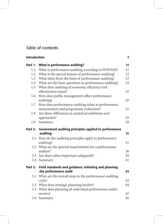 Table of contents 
Introduction 7 
Part 1: What is performance auditing? 11 
1.1 What is performance auditing according to INTOSAI? 11 
1.2 What is the special feature of performance auditing? 12 
1.3 What ideas form the basis of performance auditing? 12 
1.4 What are the basic questions in performance auditing? 13 
1.5 What does auditing of economy, effi ciency and 
effectiveness mean? 15 
1.6 How does public management affect performance 
auditing? 20 
1.7 How does performance auditing relate to performance 
measurement and programme evaluation? 21 
1.8 Are there differences in analytical ambitions and 
approaches? 25 
1.9 Summary 29 
Part 2: Government auditing principles applied to performance 
auditing 31 
2.1 How do the auditing principles apply to performance 
auditing? 31 
2.2 What are the general requirements for a performance 
auditor? 36 
2.3 Are there other important safeguards? 39 
2.4 Summary 41 
Part 3: Field standards and guidance: Initiating and planning 
the performance audit 43 
3.1 What are the overall steps in the performance auditing 
cycle? 43 
3.2 What does strategic planning involve? 44 
3.3 What does planning of individual performance audits 
involve? 47 
3.4 Summary 56 
 