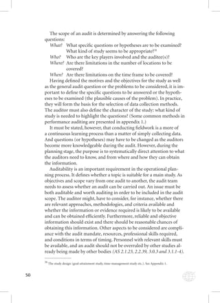 50 
The scope of an audit is determined by answering the following 
questions: 
What? What specifi c questions or hypotheses are to be examined? 
What kind of study seems to be appropriate?38 
Who? Who are the key players involved and the auditee(s)? 
Where? Are there limitations in the number of locations to be 
covered? 
When? Are there limitations on the time frame to be covered? 
Having defi ned the motives and the objectives for the study as well 
as the general audit question or the problems to be considered, it is im-portant 
to defi ne the specifi c questions to be answered or the hypoth-eses 
to be examined (the plausible causes of the problem). In practice, 
they will form the basis for the selection of data collection methods. 
The auditor must also defi ne the character of the study: what kind of 
study is needed to highlight the questions? (Some common methods in 
performance auditing are presented in appendix 1.) 
It must be stated, however, that conducting fi eldwork is a more of 
a continuous learning process than a matter of simply collecting data. 
And questions (or hypotheses) may have to be changed as the auditors 
become more knowledgeable during the audit. However, during the 
planning stage, the purpose is to systematically direct attention to what 
the auditors need to know, and from where and how they can obtain 
the information. 
Auditability is an important requirement in the operational plan-ning 
process. It defi nes whether a topic is suitable for a main study. As 
objectives and scope vary from one audit to another, the audit team 
needs to assess whether an audit can be carried out. An issue must be 
both auditable and worth auditing in order to be included in the audit 
scope. The auditor might, have to consider, for instance, whether there 
are relevant approaches, methodologies, and criteria available and 
whether the information or evidence required is likely to be available 
and can be obtained effi ciently. Furthermore, reliable and objective 
information should exist and there should be reasonable chances of 
obtaining this information. Other aspects to be considered are compli-ance 
with the audit mandate, resources, professional skills required, 
and conditions in terms of timing. Personnel with relevant skills must 
be available, and an audit should not be overruled by other studies al-ready 
being made by other bodies (AS 2.1.23, 2.2.39, 3.0.3 and 3.1.1-4). 
38 The study design (goal-attainment study, time-management study etc.). See Appendix 1. 
 