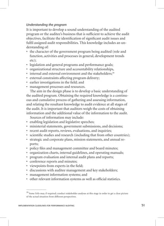 Understanding the program 
It is important to develop a sound understanding of the audited 
program or the auditee’s business that is suffi cient to achieve the audit 
objectives, facilitate the identifi cation of signifi cant audit issues and 
fulfi l assigned audit responsibilities. This knowledge includes an un-derstanding 
of: 
• the character of the government program being audited (role and 
function, activities and processes in general, development trends 
etc); 
• legislation and general programs and performance goals; 
• organizational structure and accountability relationships, 
• internal and external environment and the stakeholders;39 
• external constraints affecting program delivery; 
• earlier investigations in the fi eld; and 
• management processes and resources. 
The aim in the design phase is to develop a basic understanding of 
the audited program. Obtaining the required knowledge is a continu-ous 
and cumulative process of gathering and assessing information, 
and relating the resultant knowledge to audit evidence at all stages of 
the audit. It is important that auditors weigh the costs of obtaining 
information and the additional value of the information to the audit. 
Sources of information may include: 
• enabling legislation and legislative speeches; 
• ministerial statements, government submissions, and decisions; 
• recent audit reports, reviews, evaluations, and inquiries; 
• scientifi c studies and research (including that from other countries); 
• strategic and corporate plans, mission statements, and annual re-ports; 
• policy fi les and management committee and board minutes; 
• organization charts, internal guidelines, and operating manuals; 
• program evaluation and internal audit plans and reports; 
• conference reports and minutes; 
• viewpoints from experts in the fi eld; 
• discussions with auditee management and key stakeholders; 
• management information systems; and 
• other relevant information systems as well as offi cial statistics. 
39 Some SAIs may, if required, conduct stakeholder analyses at this stage in order to get a clear picture 
of the actual situation from different perspectives. 
IMPLEMENTATION GUIDELINES FOR PERFORMANCE AUDITING 51 
 