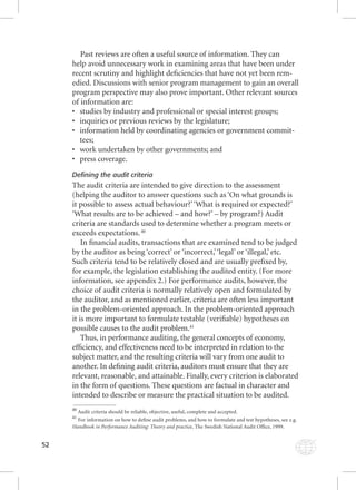 52 
Past reviews are often a useful source of information. They can 
help avoid unnecessary work in examining areas that have been under 
recent scrutiny and highlight defi ciencies that have not yet been rem-edied. 
Discussions with senior program management to gain an overall 
program perspective may also prove important. Other relevant sources 
of information are: 
• studies by industry and professional or special interest groups; 
• inquiries or previous reviews by the legislature; 
• information held by coordinating agencies or government commit-tees; 
• work undertaken by other governments; and 
• press coverage. 
Defining the audit criteria 
The audit criteria are intended to give direction to the assessment 
(helping the auditor to answer questions such as ‘On what grounds is 
it possible to assess actual behaviour?’ ‘What is required or expected?’ 
‘What results are to be achieved – and how?’ – by program?) Audit 
criteria are standards used to determine whether a program meets or 
exceeds expectations. 40 
In fi nancial audits, transactions that are examined tend to be judged 
by the auditor as being ‘correct’ or ‘incorrect,’ ‘legal’ or ‘illegal,’ etc. 
Such criteria tend to be relatively closed and are usually prefi xed by, 
for example, the legislation establishing the audited entity. (For more 
information, see appendix 2.) For performance audits, however, the 
choice of audit criteria is normally relatively open and formulated by 
the auditor, and as mentioned earlier, criteria are often less important 
in the problem-oriented approach. In the problem-oriented approach 
it is more important to formulate testable (verifi able) hypotheses on 
possible causes to the audit problem.41 
Thus, in performance auditing, the general concepts of economy, 
effi ciency, and effectiveness need to be interpreted in relation to the 
subject matter, and the resulting criteria will vary from one audit to 
another. In defi ning audit criteria, auditors must ensure that they are 
relevant, reasonable, and attainable. Finally, every criterion is elaborated 
in the form of questions. These questions are factual in character and 
intended to describe or measure the practical situation to be audited. 
40 Audit criteria should be reliable, objective, useful, complete and accepted. 
41 For information on how to defi ne audit problems, and how to formulate and test hypotheses, see e.g. 
Handbook in Performance Auditing: Theory and practice, The Swedish National HHaannddbbooookk iinn PPeerrffoorrmmaannccee AAuuddiittiinngg:: TThheeoorryy aanndd pprraaccttiicce, AAuuddiitt OOfffifi ccee,, 11999999.. 
 