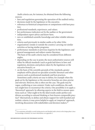 Audit criteria can, for instance, be obtained from the following 
sources: 
• laws and regulations governing the operation of the audited entity; 
• decisions made by the legislature or the executive; 
• references to historical comparisons or comparisons with best prac-tice; 
• professional standards, experiences, and values; 
• key performance indicators set by the auditee or the government 
• independent expert advice and know-how; 
• new or established scientifi c knowledge and other reliable informa-tion, 
• criteria used previously in similar audits or by other SAIs; 
• organizations (inside or outside the country) carrying out similar 
activities or having similar programs; 
• performance standards or previous inquiries by the legislature; and 
• general management and subject-matter literature. 
The basis of the audit criteria may be considered from different 
angles: 
• depending on the case in point, the most authoritative sources will 
either be offi cial standards (such as goals laid down in laws and 
regulation, decisions and policies taken by the legislature or the 
executive branch), or 
• on the basis of the scientifi c grounds of the standards, greater 
emphasis will be placed on specialist scientifi c literature and other 
sources such as professional standards and best practices. 
Sometimes audit criteria are easy to defi ne, for example when the 
goals set by the legislature or the executive branches are clear, precise 
and relevant. However, this is often not the case. The goals may be 
vague, confl icting or non-existent. Under such conditions, the audi-tors 
might have to reconstruct the criteria. One possibility is to apply a 
‘theoretical’ approach, by allowing experts in the fi eld to answer ques-tions 
such as: ‘what ought to be the ideal results under perfect con-ditions 
according to rational thinking or best-known comparable prac-tice?’ 
Alternatively, to defi ne and obtain support for well-founded and 
realistic criteria, it may prove helpful to apply an ‘empirical’ approach, 
involving discussions with stakeholders and decision makers.42 
42 It is sometimes advisable to avoid setting precise and detailed audit criteria in the design phase (since 
the knowledge is limited). For more information, see appendix 2. 
IMPLEMENTATION GUIDELINES FOR PERFORMANCE AUDITING 53 
 