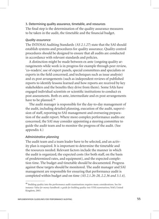 3. Determining quality assurance, timetable, and resources 
The fi nal step is the determination of the quality assurance measures 
to be taken in the audit, the timetable and the fi nancial budget. 
Quality assurance 
The INTOSAI Auditing Standards (((AAASSS 222...111...222777)) ssttaattee tthhaatt tthhee SSAAII sshhoouulldd 
establish systems and procedures for quality assurance. Quality control 
procedures should be designed to ensure that all audits are conducted 
in accordance with relevant standards and policies. 
A distinction might be made between ex ante (ongoing quality ar-rangements 
while work is in progress for example through peer review, 
‘co-readers’, use of expert panels, special committees and specialists or 
experts in the fi eld concerned, and techniques such as issue analysis) 
and ex post arrangements (such as independent reviews of published 
reports to identify lessons learned and how reports are received by key 
stakeholders and the benefi ts they drive from them). Some SAIs have 
engaged individual scientists or scientifi c institutions to conduct ex 
post assessments. Both ex ante, intermediate and ex post arrangements 
have to be planned.48 
The audit manager is responsible for the day-to-day management of 
the audit, including detailed planning, execution of the audit, supervi-sion 
of staff, reporting to SAI management and overseeing prepara-tion 
of the audit report. Where more complex performance audits are 
concerned, the SAI may consider appointing a steering committee to 
guide the audit team and to monitor the progress of the audit. (See 
appendix 4.) 
Administrative planning 
The audit team and a team leader have to be selected, and an activ-ity 
plan is required. It is important to determine the timetable and 
the resources needed. Relevant factors include the manner in which 
the audit is organized, the expected costs (for both staff, on the basis 
of predetermined rates, and equipment), and the expected comple-tion 
time. The budget and timetable should be documented. Progress 
against these targets should be monitored. The audit manager and SAI 
management are responsible for ensuring that performance audit is 
completed within budget and on time (AS 2.1.26-28, 2.2.36 and 3.1.4). 
48 Building quality into the performance audit examinations requires many considerations. See for 
instance Value for money handbook: a guide for building quality into VFM examinations, NAO, United 
Kingdom, 2003. 
IMPLEMENTATION GUIDELINES FOR PERFORMANCE AUDITING 55 
 