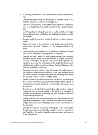 • In planning performance audits, auditors should observe the follow-ing: 
– Consider the signifi cance and the needs of potential users of the 
audit report as well as other interested parties. 
Obtain an understanding of the entity to be audited and of the prob-lems 
to be scrutinized, including the context of the activities in ques-tion. 
– Identify signifi cant fi ndings from previous audits and other investiga-tions 
and reports that could affect the audit objectives (even ongo-ing 
studies). 
– Consider political objectives and the legal and regulatory environ-ments. 
– Defi ne the topics or the problems to be studied, the entity to be 
audited and the audit objectives, i.e. the expected effect of the 
audit. 
– Defi ne the basic audit questions – as well as the more specifi c ques-tions 
– to be answered or the hypothesis to be tested. 
– Establish the audit criteria. The audit criteria represent the normative 
standards against which the audit evidence is judged. The criteria 
will vary according to the specifi c audit subject and objectives, the 
legislation governing the undertaking or the audited entity, the stat-ed 
objectives, and the specifi c conditions that the SAI deems rele-vant 
and important for the case. 
– Determine the audit evidence that will answer the audit question: 
the relevance, reliability and suffi ciency of any data available within 
the audited entities should be evaluated. The possibility of collecting 
the required evidence (data) should be tested. 
– Identify potential sources of information that should be used in or-der 
to verify hypotheses, gain better knowledge of the subject, or 
obtain answers to audit questions, i.e., information that may be used 
as evidence. 
– Consider, if needed, help from experts (consultants, other auditors) 
concerning how to secure quality in the audit. It is important to 
evaluate the professional knowledge and skills required by the audit 
team to carry out the audit. 
– Provide suffi cient staff and other resources to perform the audit and 
prepare a written plan. Select a suitable audit team. Decide upon a 
budget for the resources needed to carry out the examination and 
the timetable. 
– Consider the possible conclusions and impacts of the examination. 
The proposed outcome should be judged in terms of ‘usefulness’ 
and ‘feasibility’. The auditor should consider the views and interests 
of the stakeholders. 
IMPLEMENTATION GUIDELINES FOR PERFORMANCE AUDITING 57 
 
